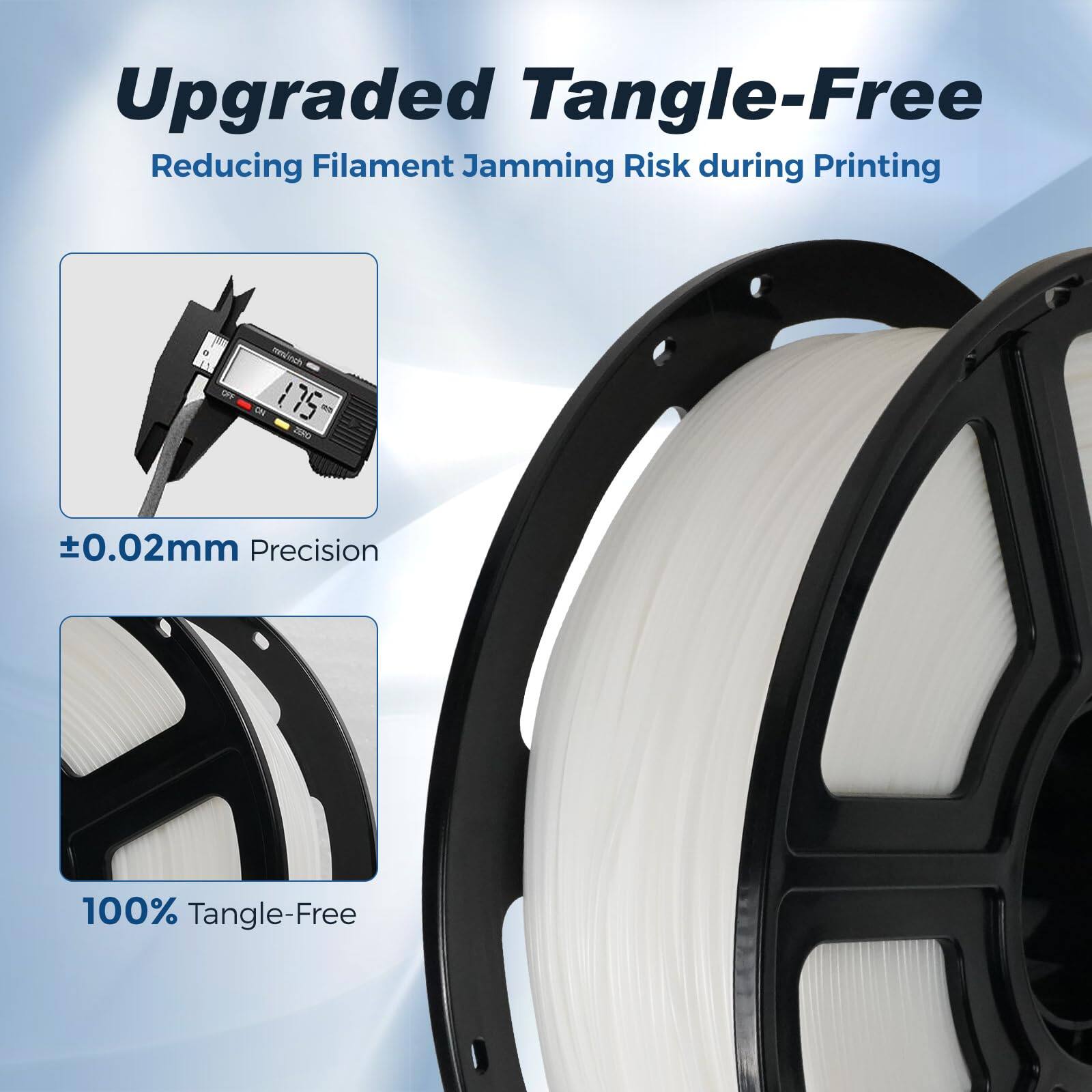 Upgraded Tangle-Free  
Reducing Filament Jamming Risk during Printing  

ON 175 O  
±0.02mm Precision  
100% Tangle-Free