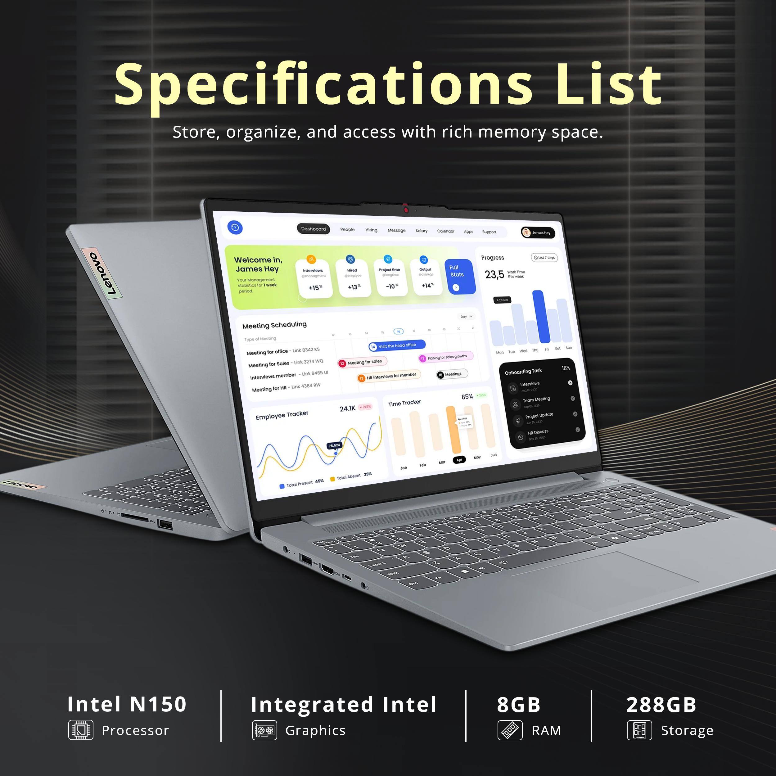 Specifications List  
Store, organize, and access with rich memory space.

- Intel N150 Processor
- Integrated Intel Graphics
- 8GB RAM
- 288GB Storage