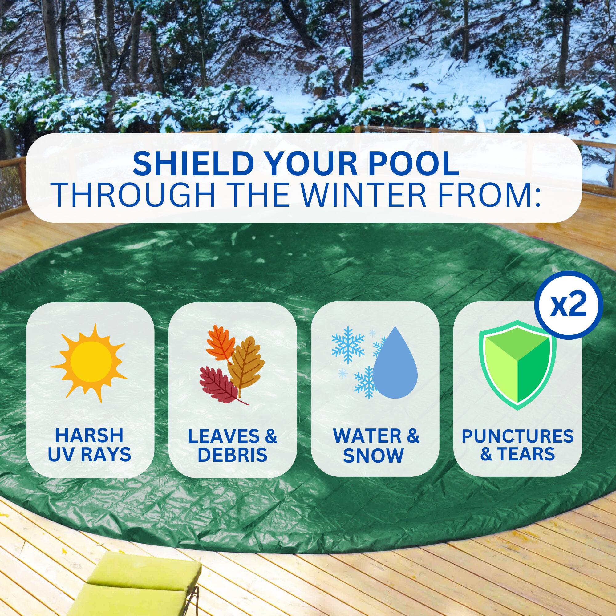 SHIELD YOUR POOL THROUGH THE WINTER FROM:  
- HARSH UV RAYS  
- LEAVES & DEBRIS  
- WATER & SNOW  
- PUNCTURES & TEARS  

x2