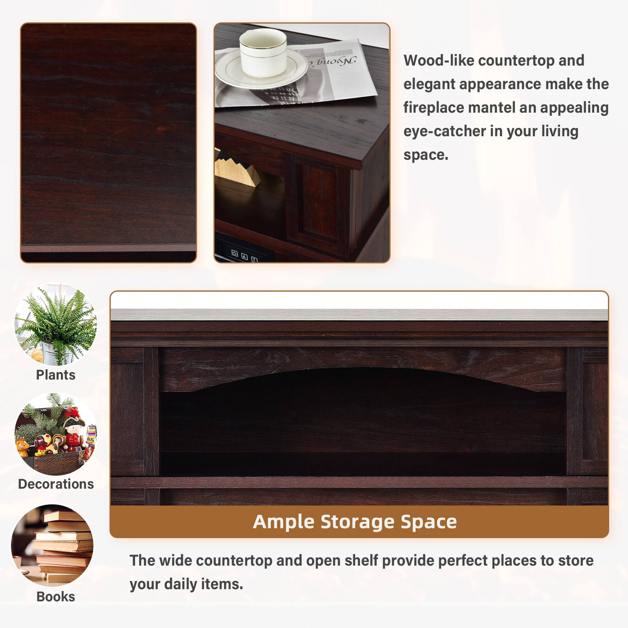 Wood-like countertop and elegant appearance make the fireplace mantel an appealing eye-catcher in your living space.

A
Plants
Decorations
Ample Storage Space
Books

The wide countertop and open shelf provide perfect places to store your daily items.