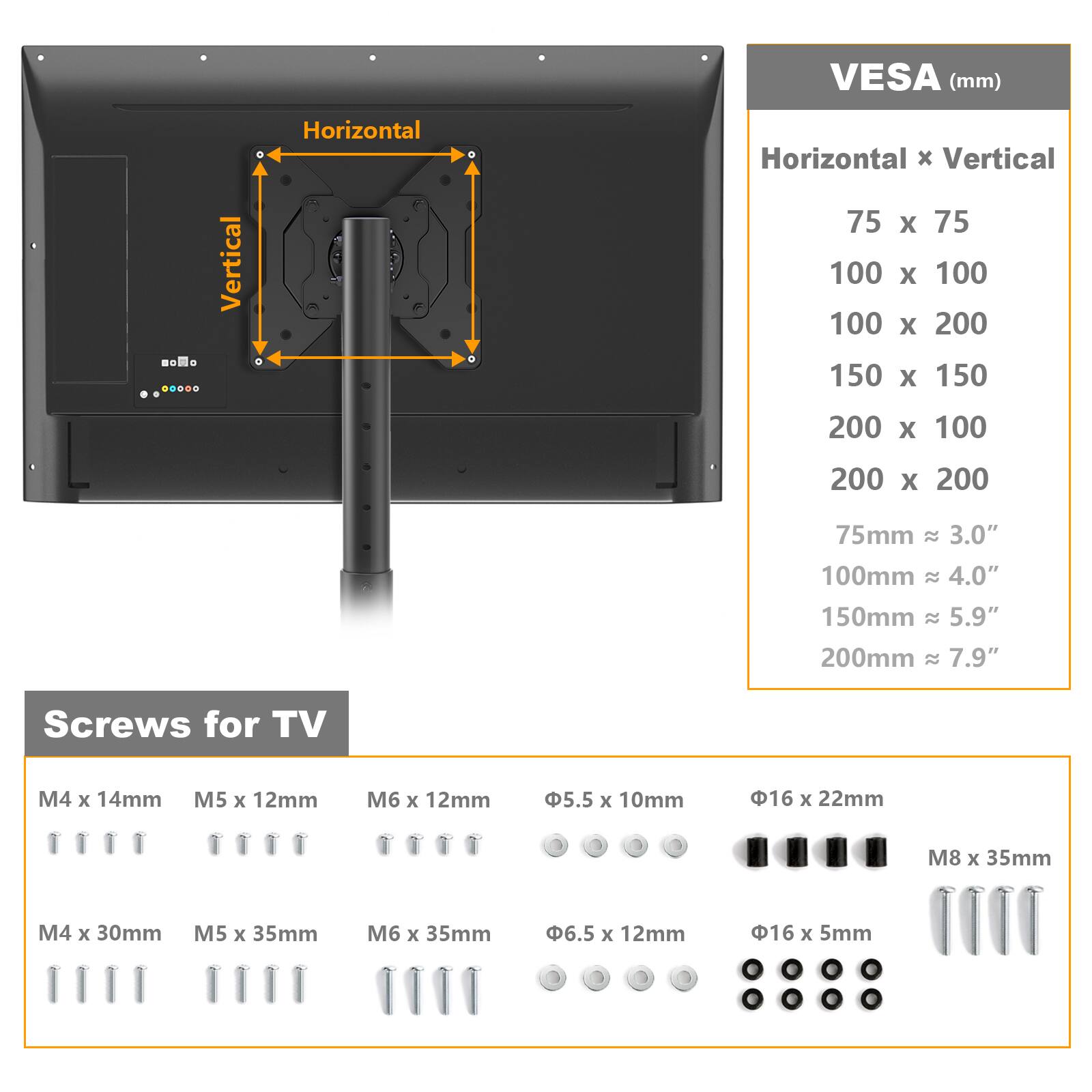 Vertical  
Horizontal  
VESA (mm)  
Horizontal X Vertical  
75 X 75  
100 X 100  
100 X 200  
150 X 150  
200 X 100  
200 X 200  

75mm ≈ 3.0"  
100mm ≈ 4.0"  
150mm ≈ 5.9"  
200mm ≈ 7.9"  

Screws for TV  
M4 X 14mm  
M5 X 12mm  
M6 X 12mm  
Φ5.5 X 10mm  
Φ16 X 22mm  
M8 X 35mm  
M4 X 30mm  
M5 X 35mm  
M6 X 35mm  
Φ6.5 X 12mm  
Φ16 X 5mm