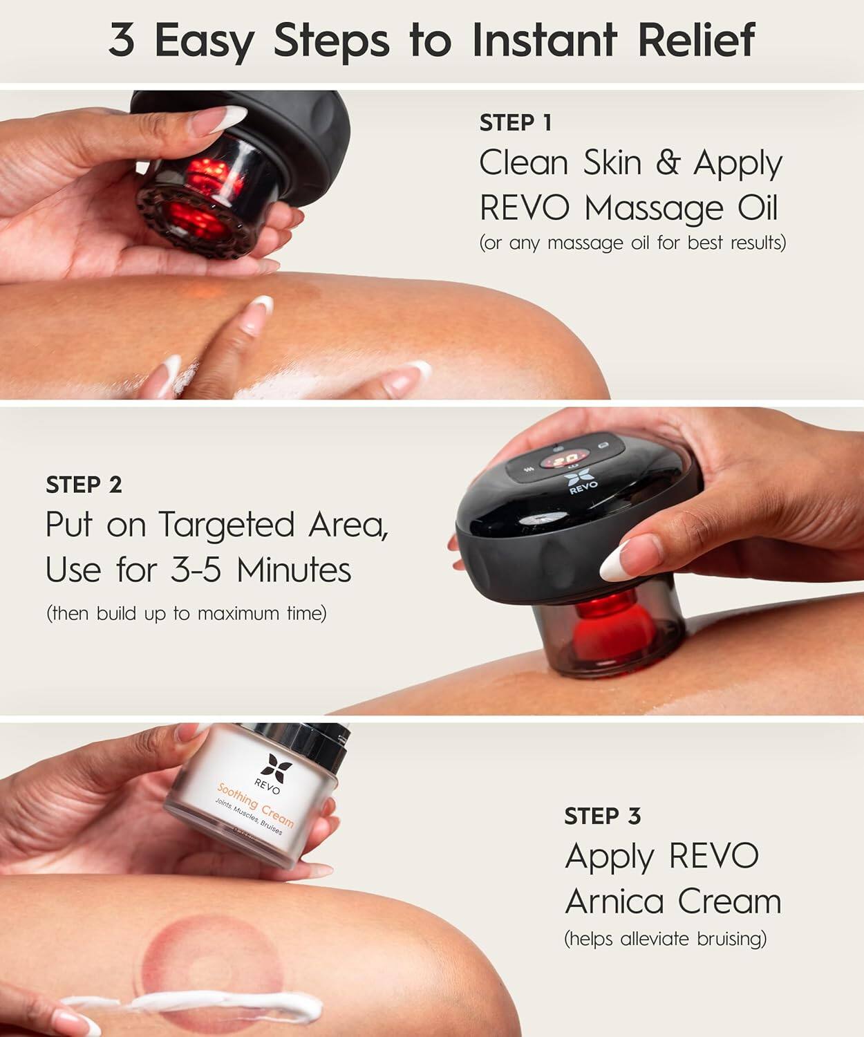 3 Easy Steps to Instant Relief

STEP 1
Clean Skin & Apply REVO Massage Oil (or any massage oil for best results)

STEP 2
Put on Targeted Area, Use for 3-5 Minutes (then build up to maximum time)

STEP 3
Apply REVO Arnica Cream (helps alleviate bruising)