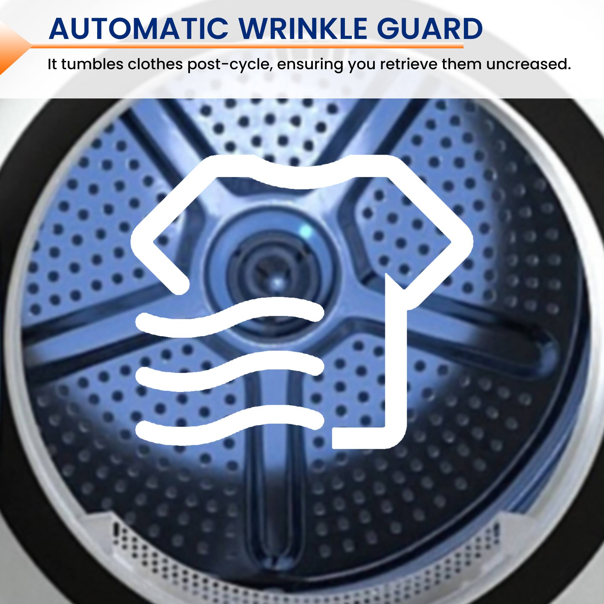 AUTOMATIC WRINKLE GUARD  
It tumbles clothes post-cycle, ensuring you retrieve them uncreased.
