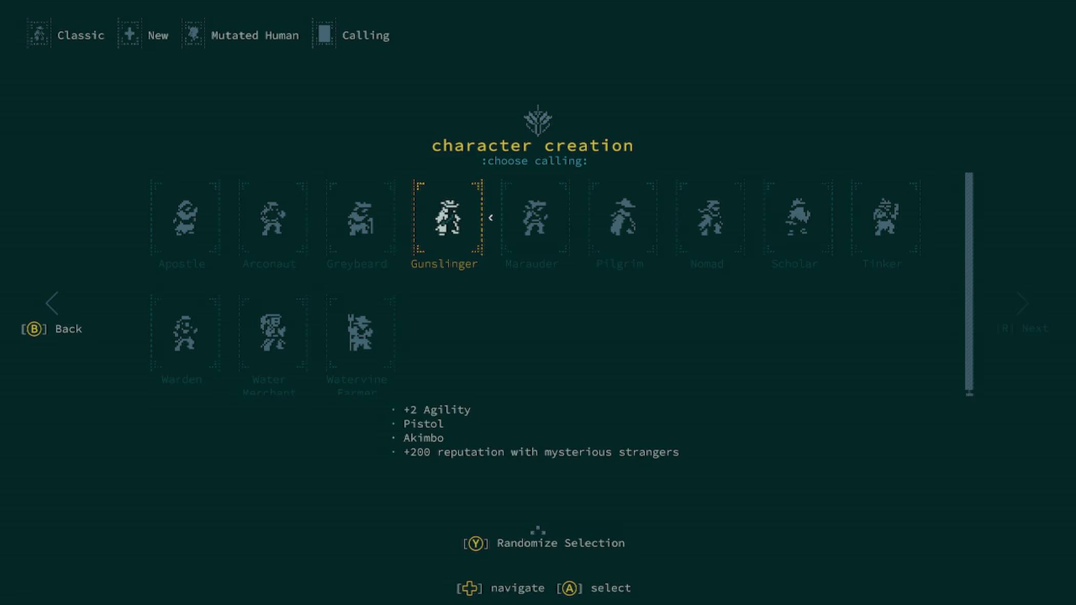 Classic  
New  
Mutated Human  
Calling  

character creation  
choose calling:  
Apostle  
Arconaut  
Greybeard  
Gunslinger  
Marauder  
Pilgrim  
Nomad  
Scholar  
Tinker  

Back  
Next  

Warden  
Water Watervine Merchant Farmer  
+2 Agility  
Pistol  
Akimbo  
+200 reputation with mysterious strangers  

Randomize Selection  
navigate [A]  
select