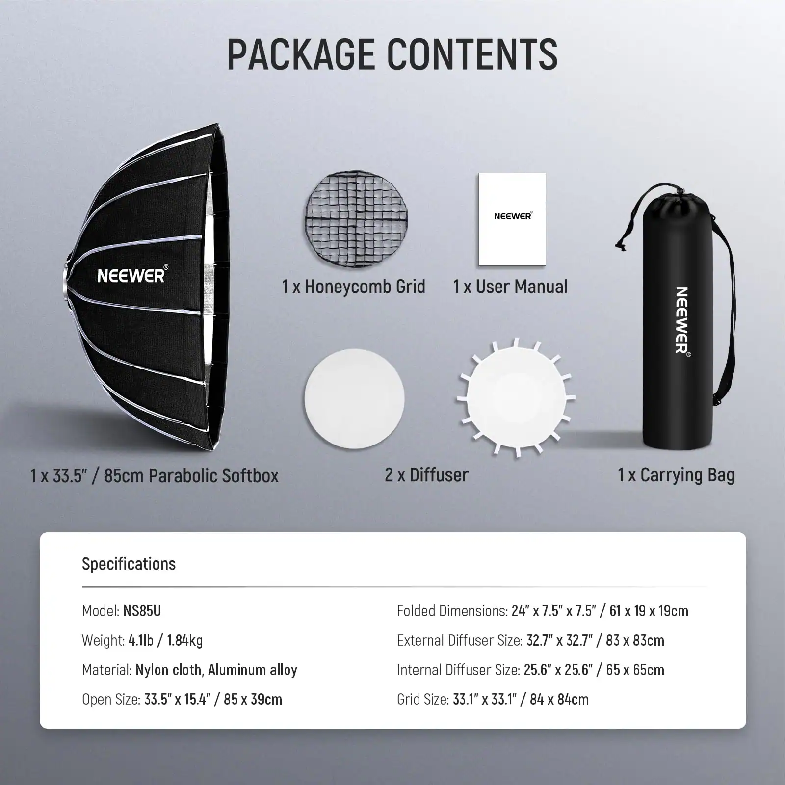 PACKAGE CONTENTS

1 X Honeycomb Grid  
1 X User Manual  
1 X 33.5" / 85cm Parabolic Softbox  
2 X Diffuser  
1 X Carrying Bag  

Specifications  
Model: NS85U  
Weight: 4.1lb / 1.84kg  
Material: Nylon cloth, Aluminum alloy  
Open Size: 33.5" x 15.4" / 85 x 39cm  
Folded Dimensions: 24" x 7.5" x 7.5" / 61 x 19 x 19cm  
External Diffuser Size: 32.7" x 32.7" / 83 x 83cm  
Internal Diffuser Size: 25.6" x 25.6" / 65 x 65cm  
Grid Size: 33.1" x 33.1" / 84 x 84cm