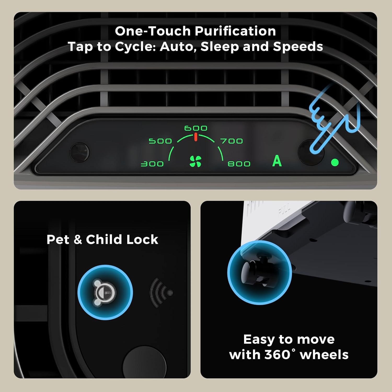 One-Touch Purification  
Tap to Cycle: Auto, Sleep and Speeds 600 500 700 300 800  
A  
FyL  
Pet & Child Lock  
Easy to move with 360° wheels