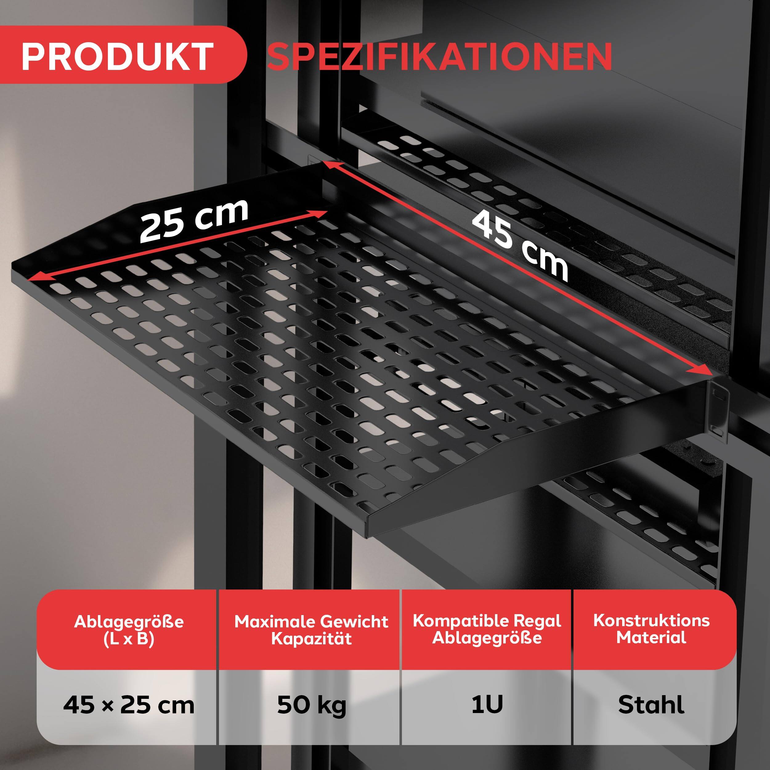 PRODUKT SPEZIFIKATIONEN

25 cm  
45 cm

Ablagergröße (L x B)  
45 x 25 cm

Maximale Gewichtskapazität  
50 kg

Kompatible Regal Ablagergröße  
1U

Konstruktions Material  
Stahl