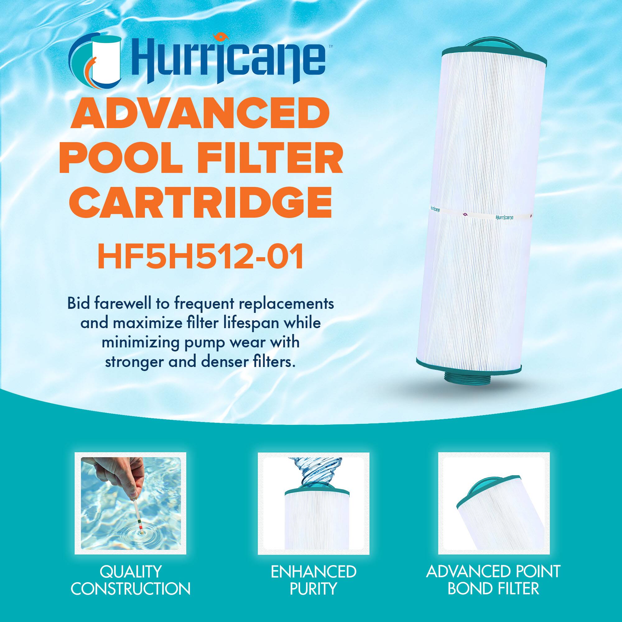 Hurricane  
ADVANCED POOL FILTER CARTRIDGE  
HF5H512-01  

Bid farewell to frequent replacements and maximize filter lifespan while minimizing pump wear with stronger and denser filters.  

QUALITY CONSTRUCTION  
ENHANCED PURITY  
ADVANCED POINT BOND FILTER