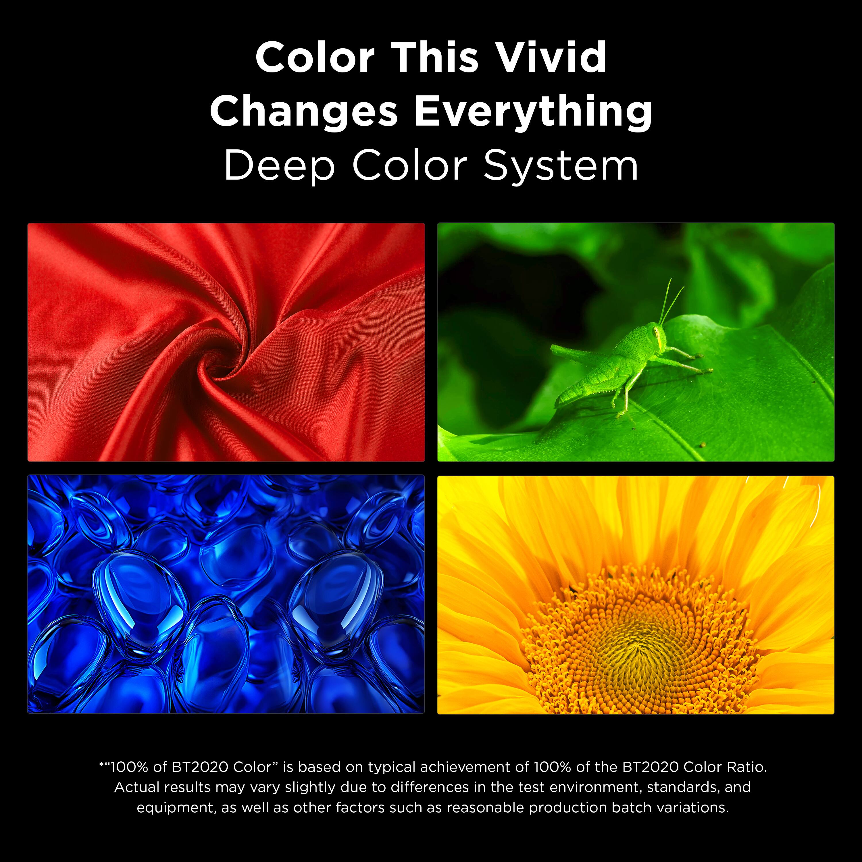 Color This Vivid Changes Everything  
Deep Color System  

**"100% of BT2020 Color"** is based on the typical achievement of 100% of the BT2020 Color Ratio. Actual results may vary slightly due to differences in the test environment, standards, and equipment, as well as other factors such as reasonable production batch variations.