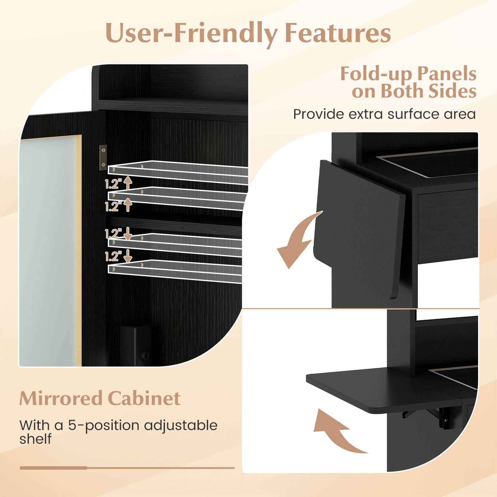 User-Friendly Features

Fold-up Panels on Both Sides
Provide extra surface area

Mirrored Cabinet
With a 5-position adjustable shelf