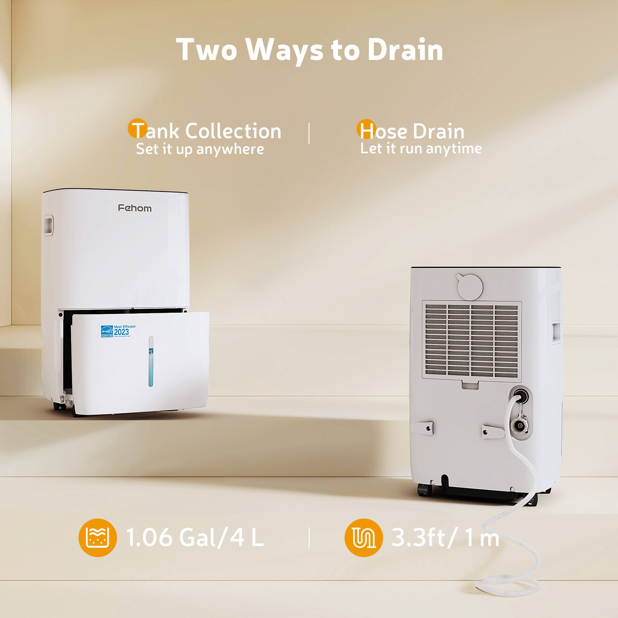 Two Ways to Drain

Tank Collection | Set it up anywhere
Hose Drain | Let it run anytime

Fehom - 1.06 Gal/4 L | 3.3ft/1 m