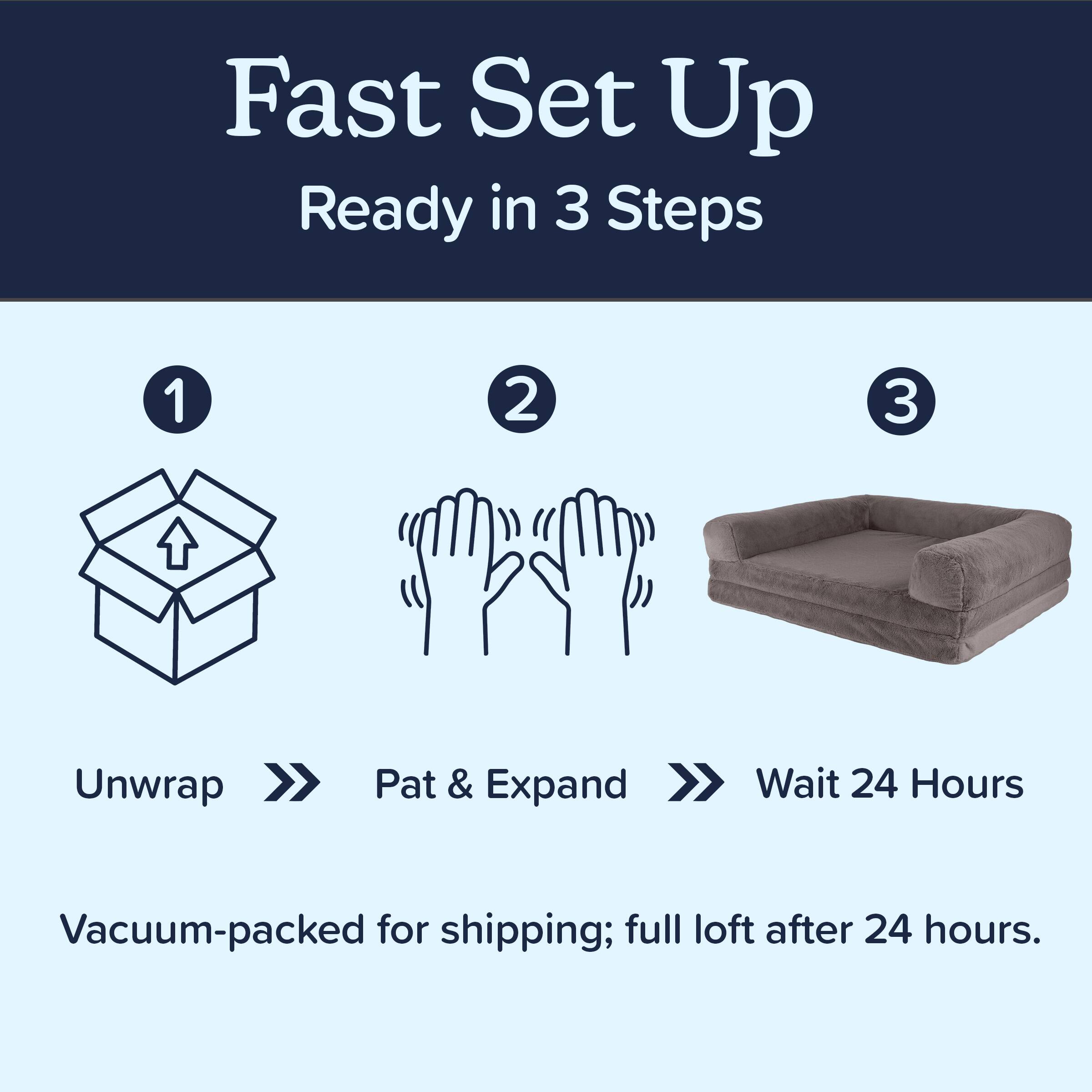 Fast Set Up  
Ready in 3 Steps

1. Unwrap  
2. Pat & Expand  
3. Wait 24 Hours

Vacuum-packed for shipping; full loft after 24 hours.