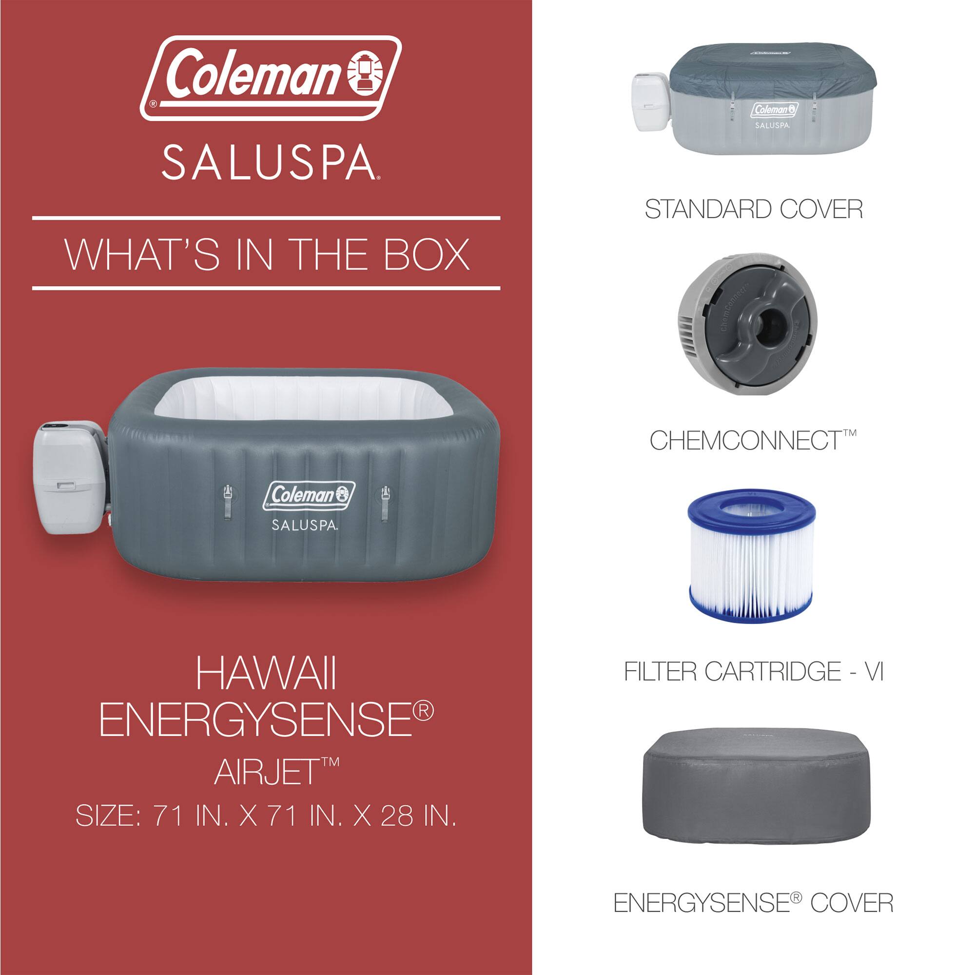 Coleman SALUSPA

WHAT'S IN THE BOX

HAWAII ENERGYSENSE AIRJET  
SIZE: 71 IN. X 71 IN. X 28 IN.

STANDARD COVER  
CHEMCONNECT™  
FILTER CARTRIDGE - VI  
ENERGYSENSE® COVER