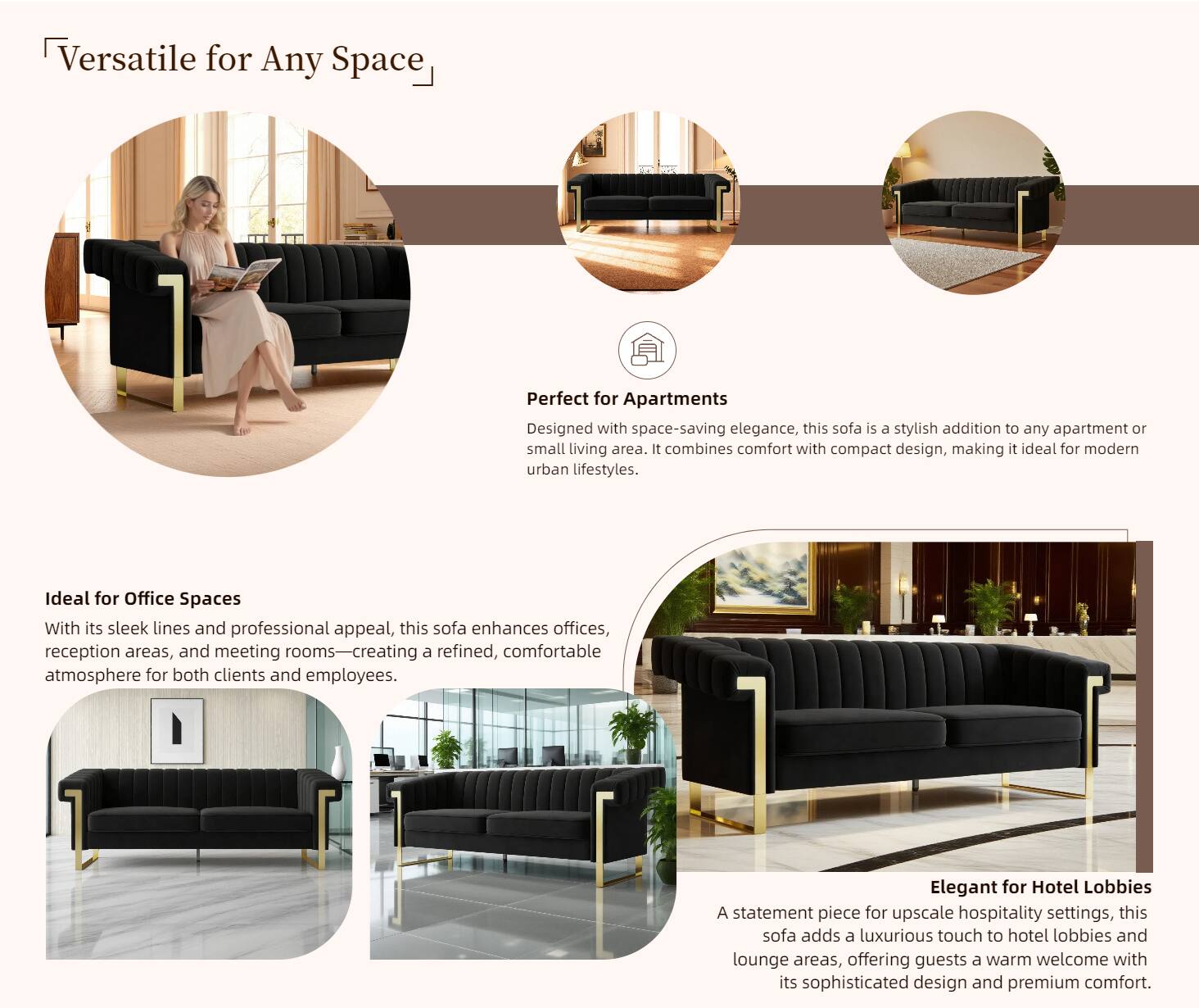Versatile for Any Space

Perfect for Apartments  
Designed with space-saving elegance, this sofa is a stylish addition to any apartment or small living area. It combines comfort with compact design, making it ideal for modern urban lifestyles.

Ideal for Office Spaces  
With its sleek lines and professional appeal, this sofa enhances offices, reception areas, and meeting rooms—creating a refined, comfortable atmosphere for both clients and employees.

Elegant for Hotel Lobbies  
A statement piece for upscale hospitality settings, this sofa adds a luxurious touch to hotel lobbies and lounge areas, offering guests a warm welcome with its sophisticated design and premium comfort.