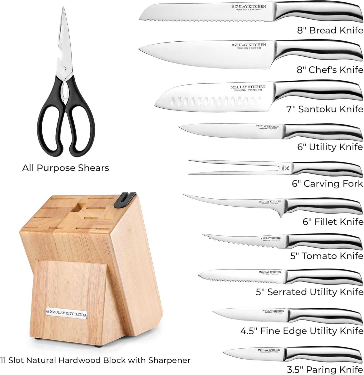 XZULAY KITCHEN - 8" Bread Knife  
XZULAY KITCHEN - 8" Chef's Knife  
XZULAY KITCHEN - 7" Santoku Knife  
XZULAY KITCHEN - 6" Utility Knife  
All Purpose Shears  
XZULAY KITCHEN - 6" Carving Fork  
XZULAY KITCHEN - 6" Fillet Knife  
XZULAY KITCHEN - 5" Tomato Knife  
XZULAY KITCHEN - 5" Serrated Utility Knife  
XZULAY KITCHEN - 4.5" Fine Edge Utility Knife  
XZULAY KITCHEN - 3.5" Paring Knife  
11 Slot Natural Hardwood Block with Sharpener