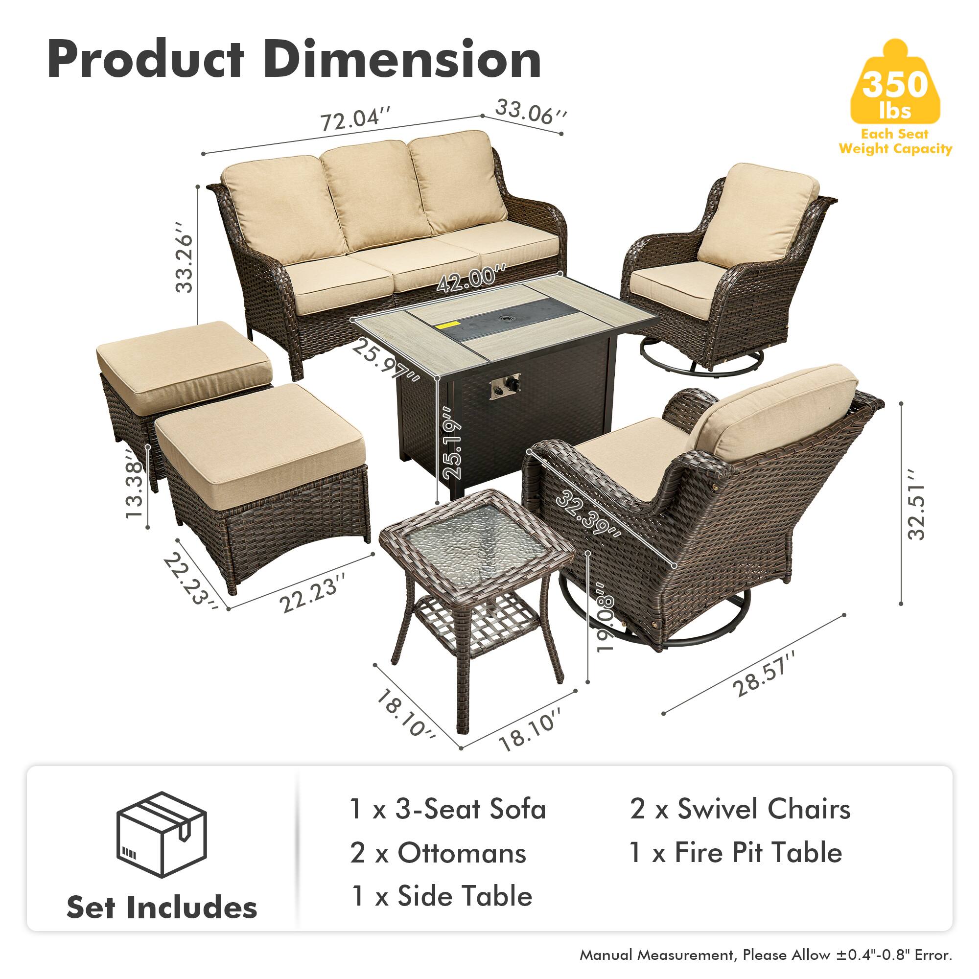 Product Dimension  
72.04" x 33.06" x 350 lbs  
Each Seat Weight Capacity  
33.26" x 13.38" x 22.23" x 42.00" x 25.97" x 25.9" x 25.19" x 32.39" x 22.23" x 19.08" x 19" x 18.10" x 18.10" x 28.57" x 32.51"  

Set Includes  
1 x 3-Seat Sofa  
2 x Ottomans  
1 x Side Table  
2 x Swivel Chairs  
1 x Fire Pit Table  

Manual Measurement, Please Allow ±0.4"-0.8" Error.