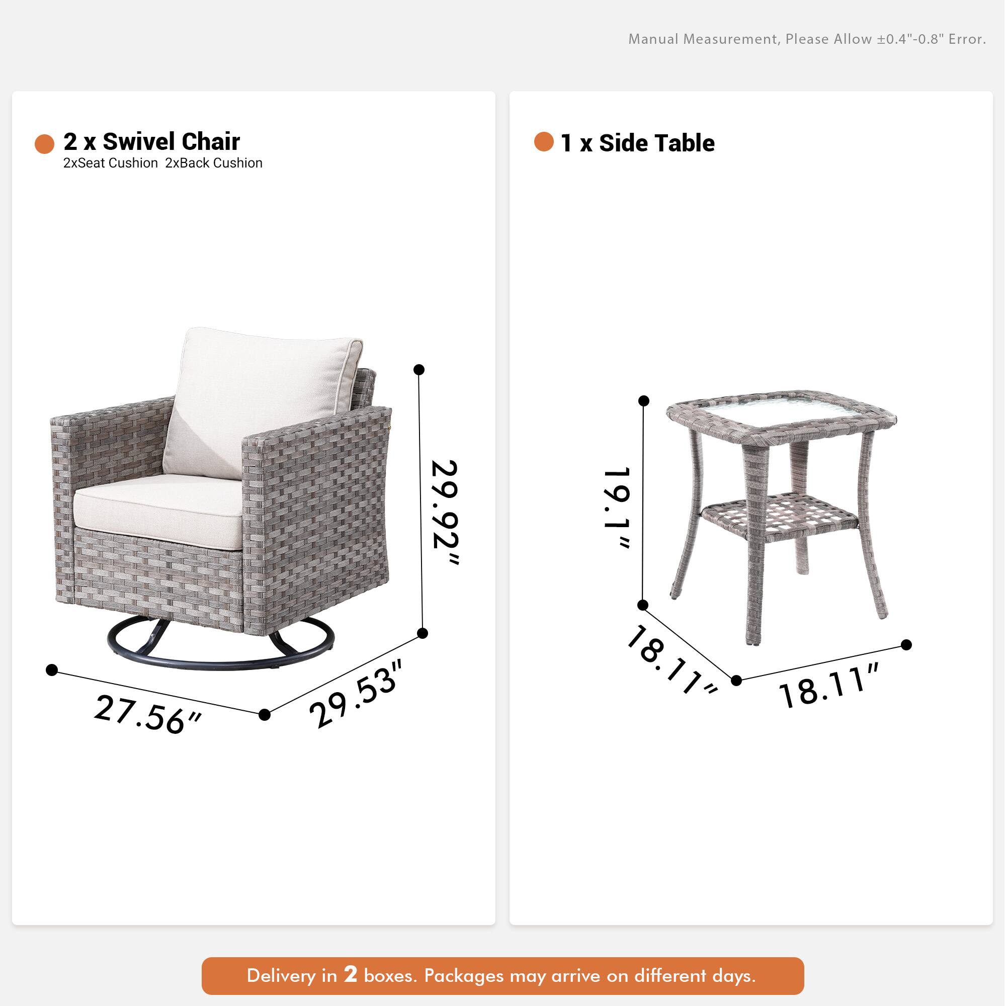 Manual Measurement, Please Allow 0.4"-0.8" Error.  
2 x Swivel Chair  
2xSeat Cushion 2xBack Cushion  
1 x Side Table  
27.56" 29.92" 29.53" 19.1" 18.11" 18.11"  
Delivery in 2 boxes. Packages may arrive on different days.