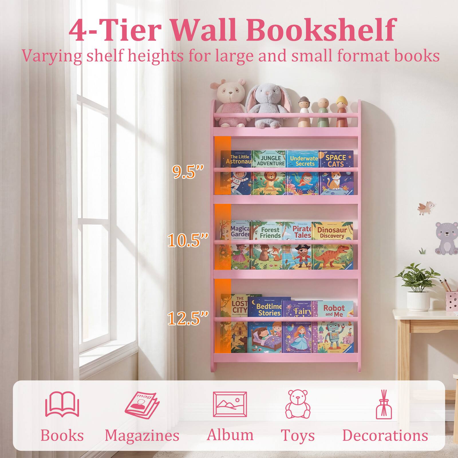 4-Tier Wall Bookshelf  
Varying shelf heights for large and small format books  

9.5"  
The Little JUNGLE  
Underwater SPACE  
Astronaut ADVENTURE  
Secrets CATS  

10.5"  
Magical Forest  
Pirate Dinosaur Garder  
Friends Tales  
Discovery  

12.5"  
THE LOST  
Bedtime CITY  
Stories Fairy  
Robot and Me  

73 Books Magazines Album Toys Decorations