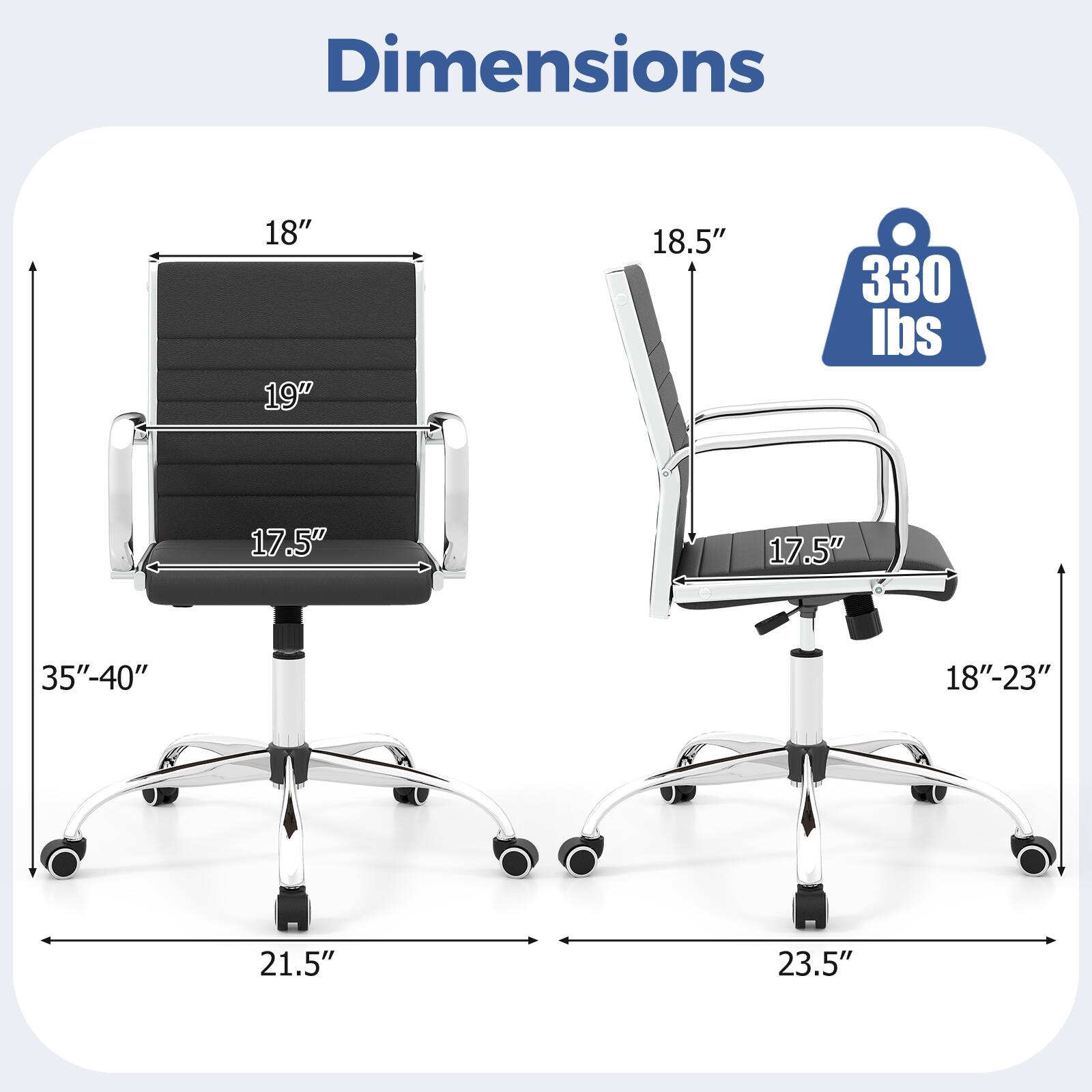 Dimensions: 18" x 19" x 18.5"  
Weight Capacity: 330 lbs  
Seat Dimensions: 17.5" x 17.5"  
Height Range: 35"-40"  
Width: 21.5"  
Depth: 23.5"
