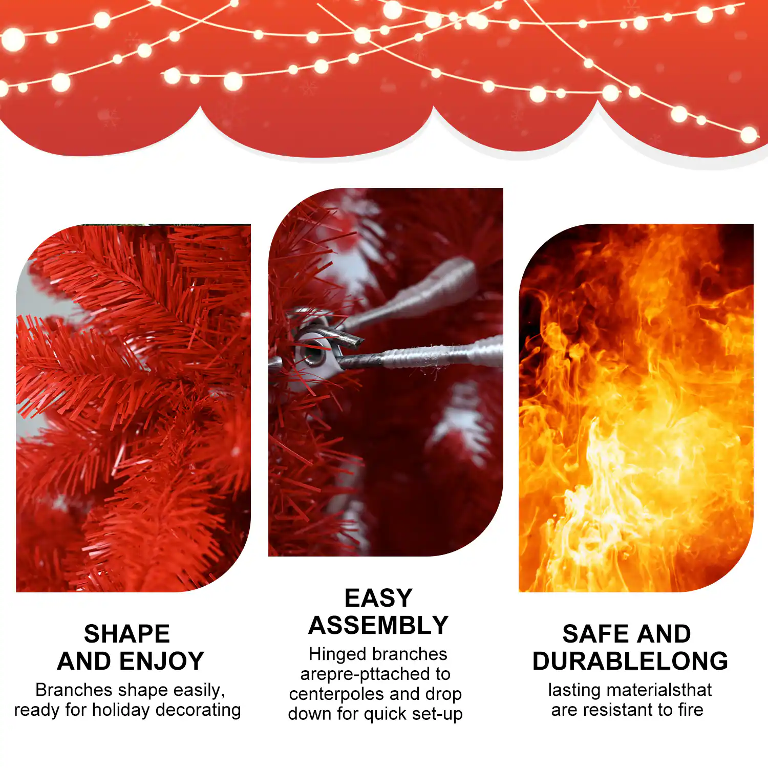 - **SHAPE AND ENJOY**  
  Branches shape easily, ready for holiday decorating

- **EASY ASSEMBLY**  
  Hinged branches are pre-pitched to centerpoles and drop down for quick set-up

- **SAFE AND DURABLELONG**  
  lasting materials that are resistant to fire