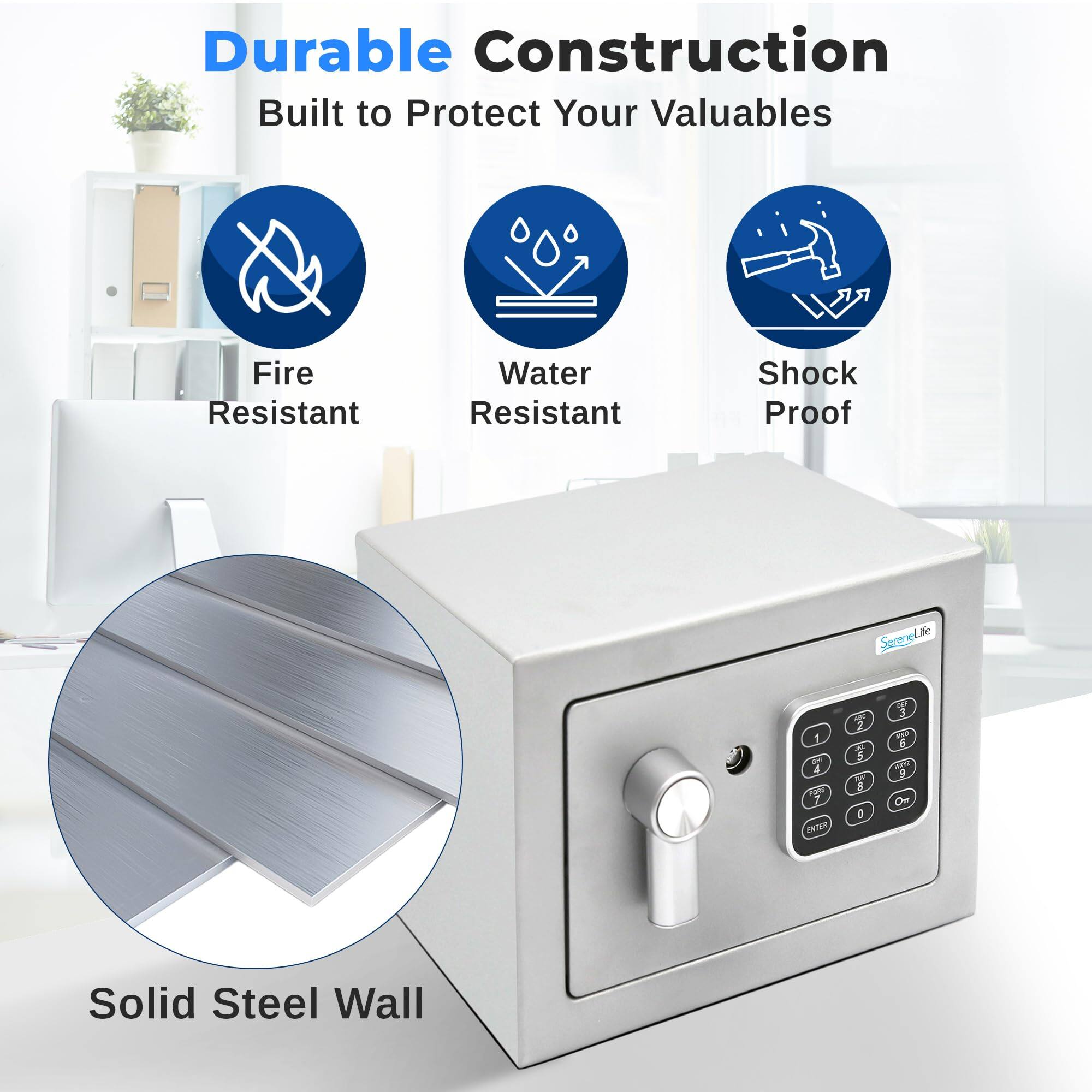 Durable Construction  
Built to Protect Your Valuables  
Fire Resistant  
Water Resistant  
Shock Proof  
Solid Steel Wall