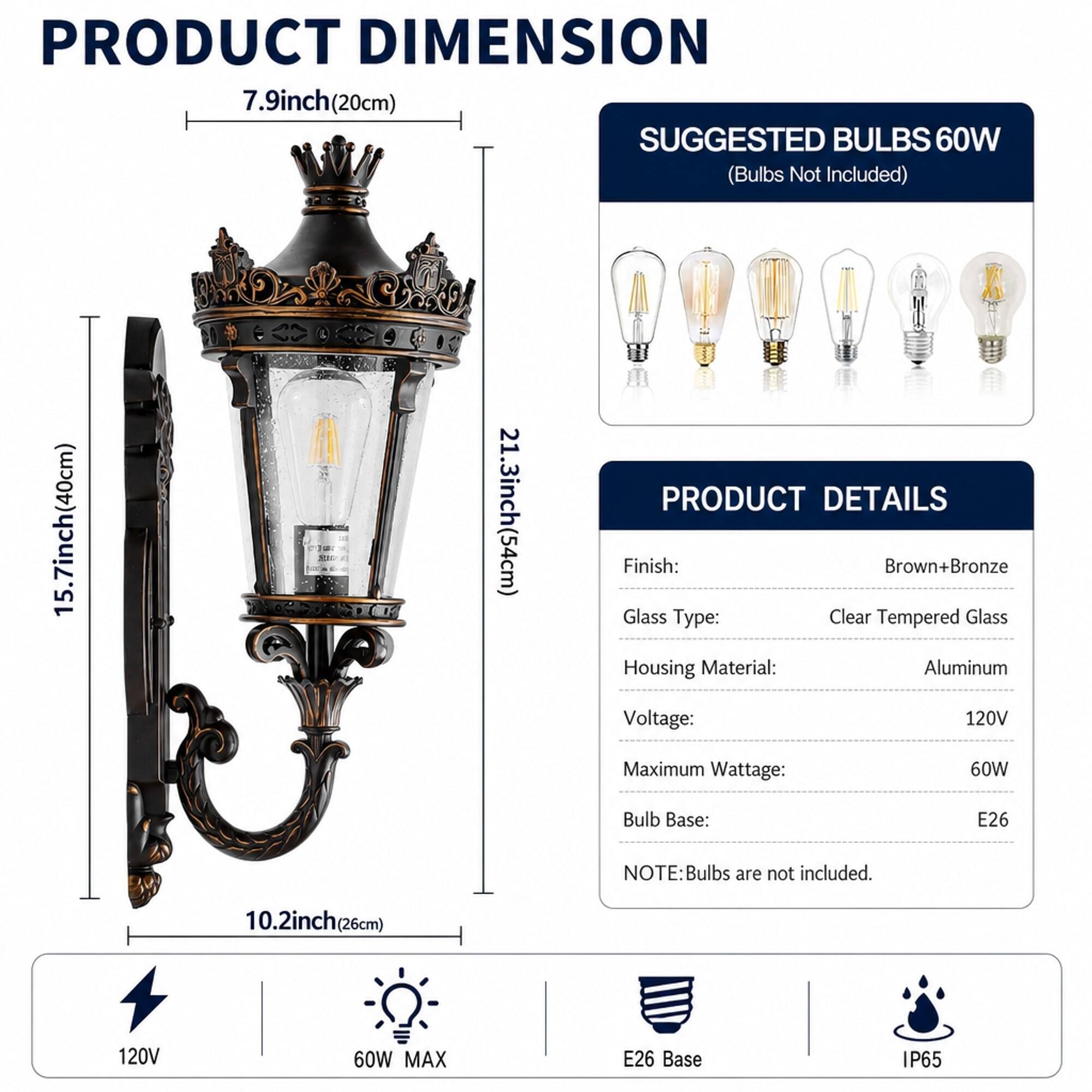 PRODUCT DIMENSION  
7.9inch(20cm)  
15.7inch(40cm)  
21.3inch(54cm)  
10.2inch(26cm)  

SUGGESTED BULBS 60W (Bulbs Not Included)  

PRODUCT DETAILS  
Finish: Brown+Bronze  
Glass Type: Clear Tempered Glass  
Housing Material: Aluminum  
Voltage: 120V  
Maximum Wattage: 60W  
Bulb Base: E26  

NOTE: Bulbs are not included.  

120V  
60W MAX  
E26 Base  
IP65