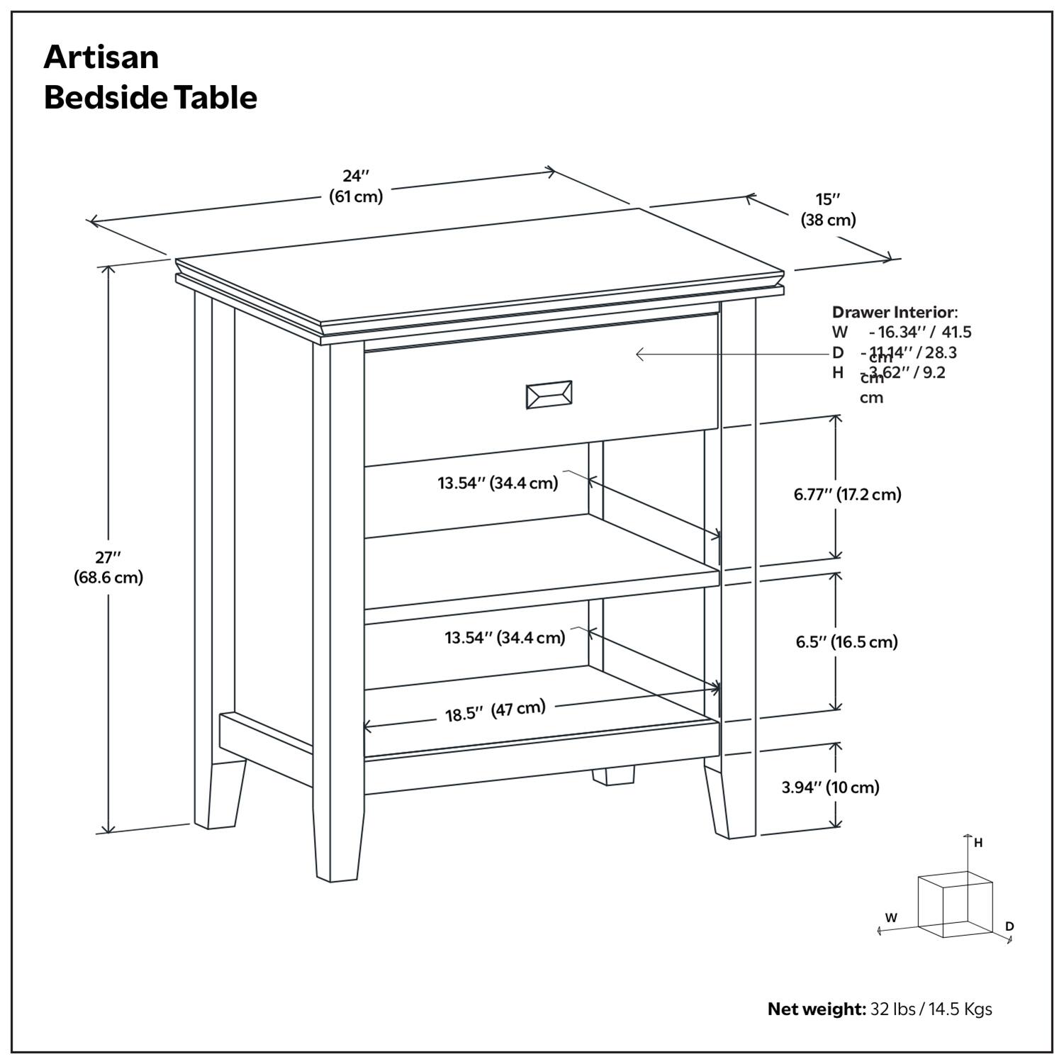 Artisan Bedside Table  
24" (61 cm) x 15" (38 cm)  

Drawer Interior:  
W - 16.34" (41.5 cm)  
D - 27.14" (68.6 cm)  
H - 6.2" (15.7 cm)  

Shelf Dimensions:  
13.54" (34.4 cm) x 18.5" (47 cm)  
6.77" (17.2 cm)  
6.5" (16.5 cm)  
3.94" (10 cm)  

Net weight: 32 lbs / 14.5 Kgs