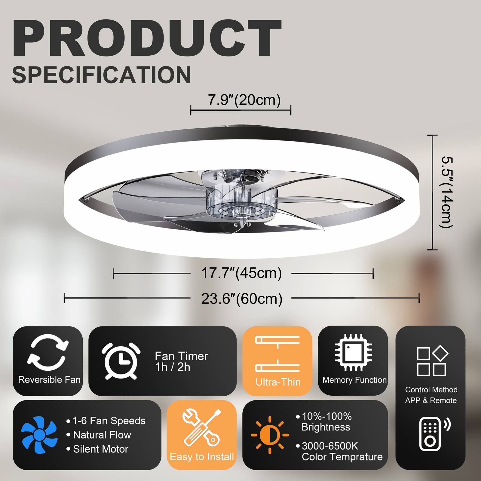 PRODUCT SPECIFICATION

- 7.9" (20cm)
- 5.5" (14cm)
- 17.7" (45cm)
- 23.6" (60cm)

Features:
- Reversible Fan
- Fan Timer: 1h / 2h
- Ultra-Thin
- Memory Function
- Control Method: APP & Remote
- 1-6 Fan Speeds
- Natural Flow
- Silent Motor
- Easy to Install
- 10%-100% Brightness
- 3000-6500K Color Temperature