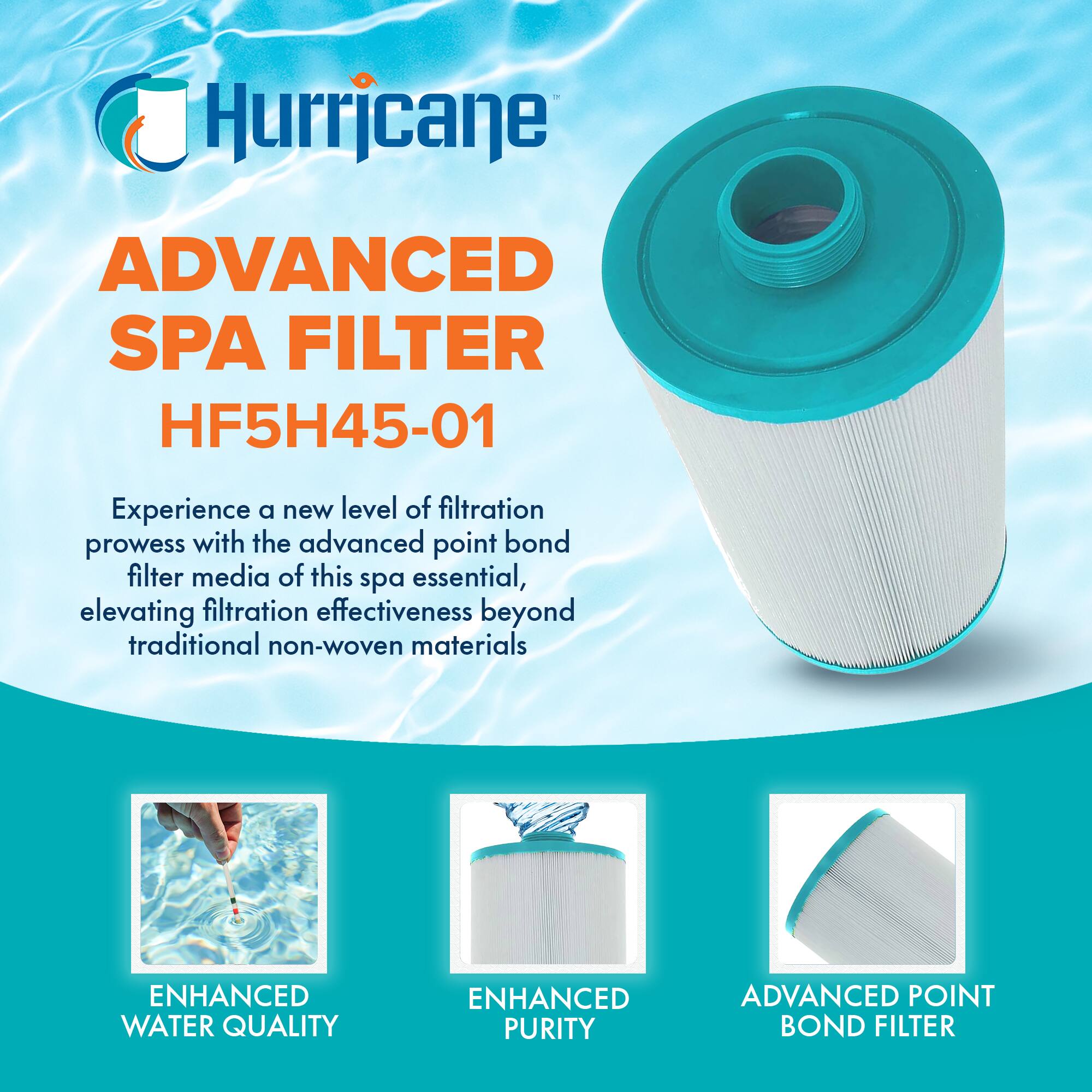 Hurricane  
ADVANCED SPA FILTER  
HF5H45-01  

Experience a new level of filtration prowess with the advanced point bond filter media of this spa essential, elevating filtration effectiveness beyond traditional non-woven materials  

ENHANCED WATER QUALITY  
ENHANCED PURITY  
ADVANCED POINT BOND FILTER