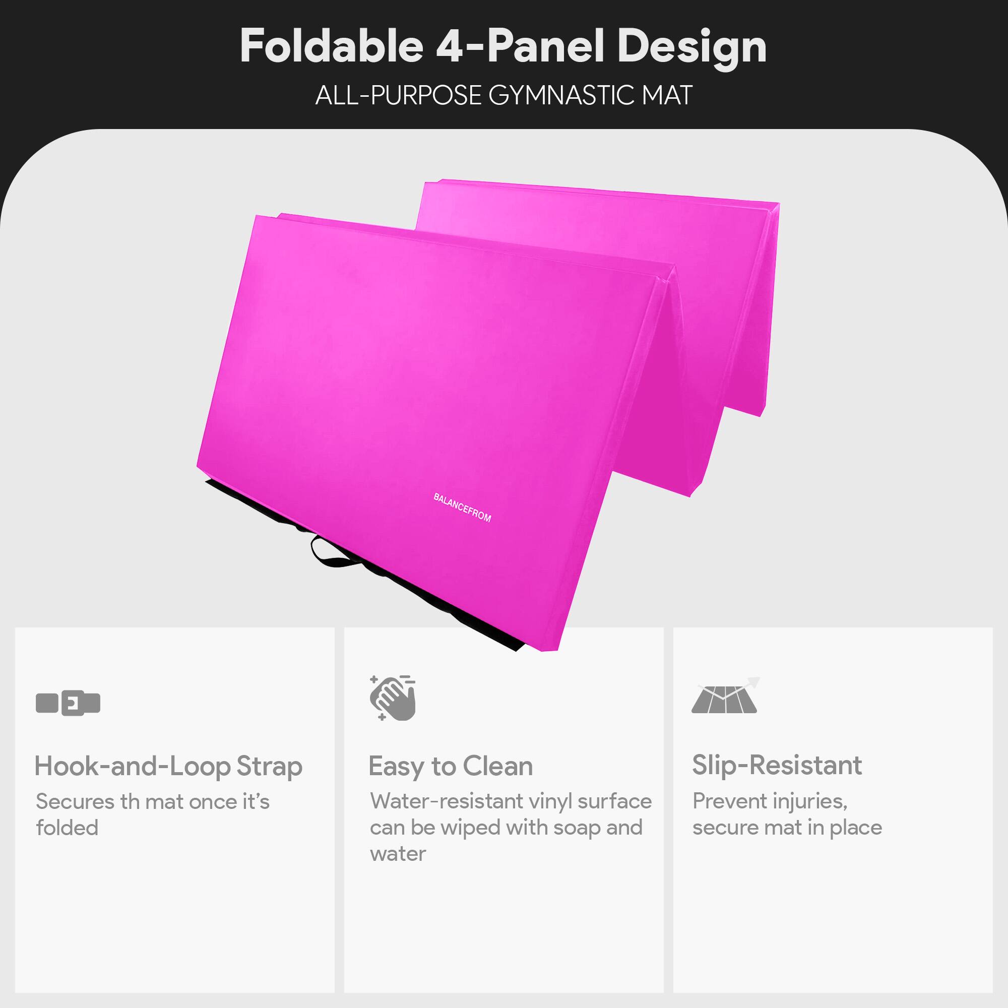 Foldable 4-Panel Design  
ALL-PURPOSE GYMNASTIC MAT  

Hook-and-Loop Strap  
Secures the mat once it's folded  

Easy to Clean  
Water-resistant vinyl surface can be wiped with soap and water  

Slip-Resistant  
Prevent injuries, secure mat in place