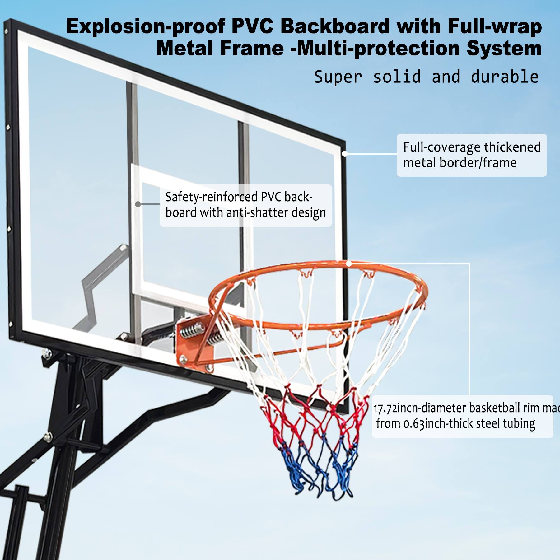 Explosion-proof PVC Backboard with Full-wrap Metal Frame - Multi-protection System  
Super solid and durable  

- Safety-reinforced PVC backboard with anti-shatter design  
- Full-coverage thickened metal border/frame  
- 17.72-inch-diameter basketball rim made from 0.63-inch-thick steel tubing