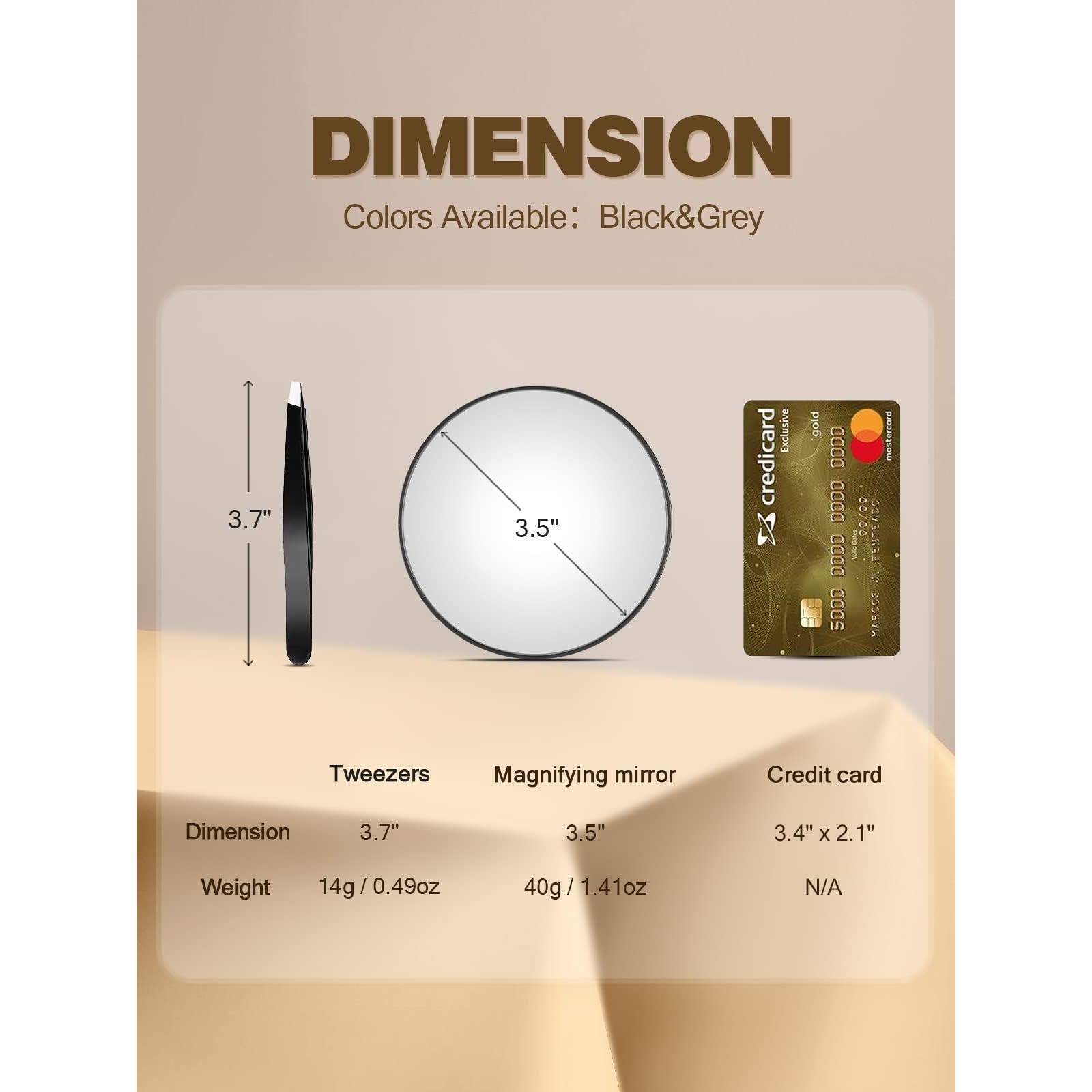 DIMENSION  
Colors Available: Black & Grey  

Tweezers  
Dimension: 3.7"  
Weight: 14g / 0.49oz  

Magnifying mirror  
Dimension: 3.5"  
Weight: 40g / 1.41oz  

Credit card  
Dimension: 3.4" x 2.1"  
Weight: N/A