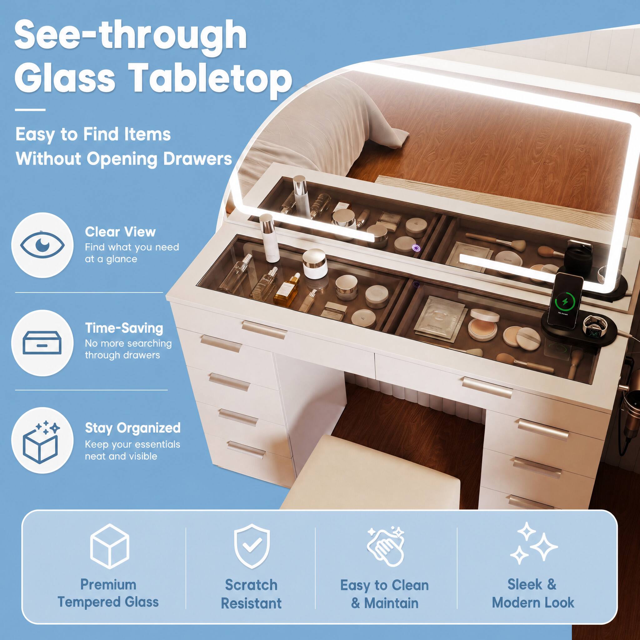 See-through Glass Tabletop  
Easy to Find Items Without Opening Drawers  

Clear View  
Find what you need at a glance  

Time-Saving  
No more searching through drawers  

Stay Organized  
Keep your essentials neat and visible  

Premium Tempered Glass  
Scratch Resistant  
Easy to Clean & Maintain  
Sleek & Modern Look