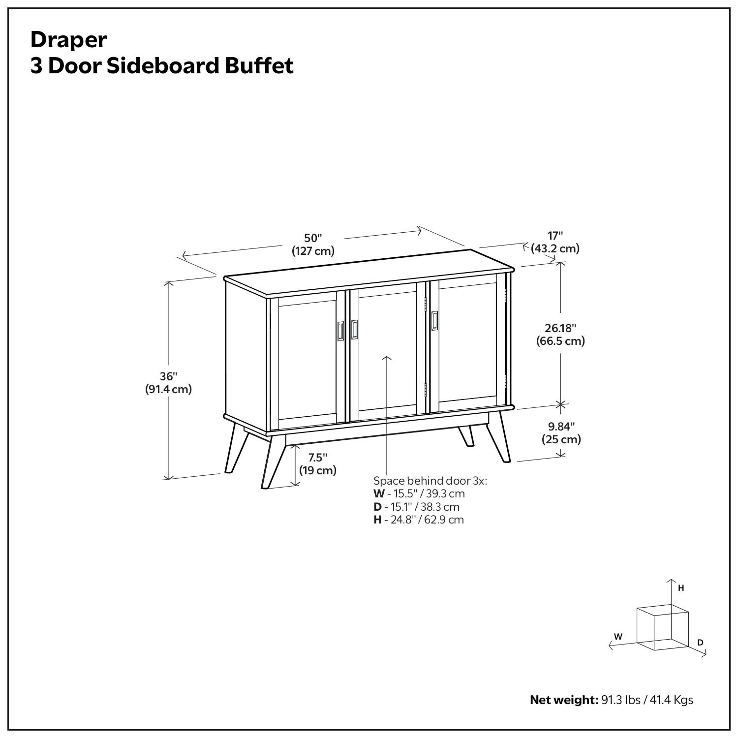 Draper  
3 Door Sideboard Buffet  

- Width: 50" (127 cm)  
- Depth: 17" (43.2 cm)  
- Height: 36" (91.4 cm)  
- Top Height: 26.18" (66.5 cm)  
- Leg Height: 7.5" (19 cm)  
- Space behind door 3x:  
  - W: 15.5" / 39.3 cm  
  - D: 15.1" / 38.3 cm  
  - H: 24.8" / 62.9 cm  
- Net weight: 91.3 lbs / 41.4 Kgs  

9.84" (25 cm)