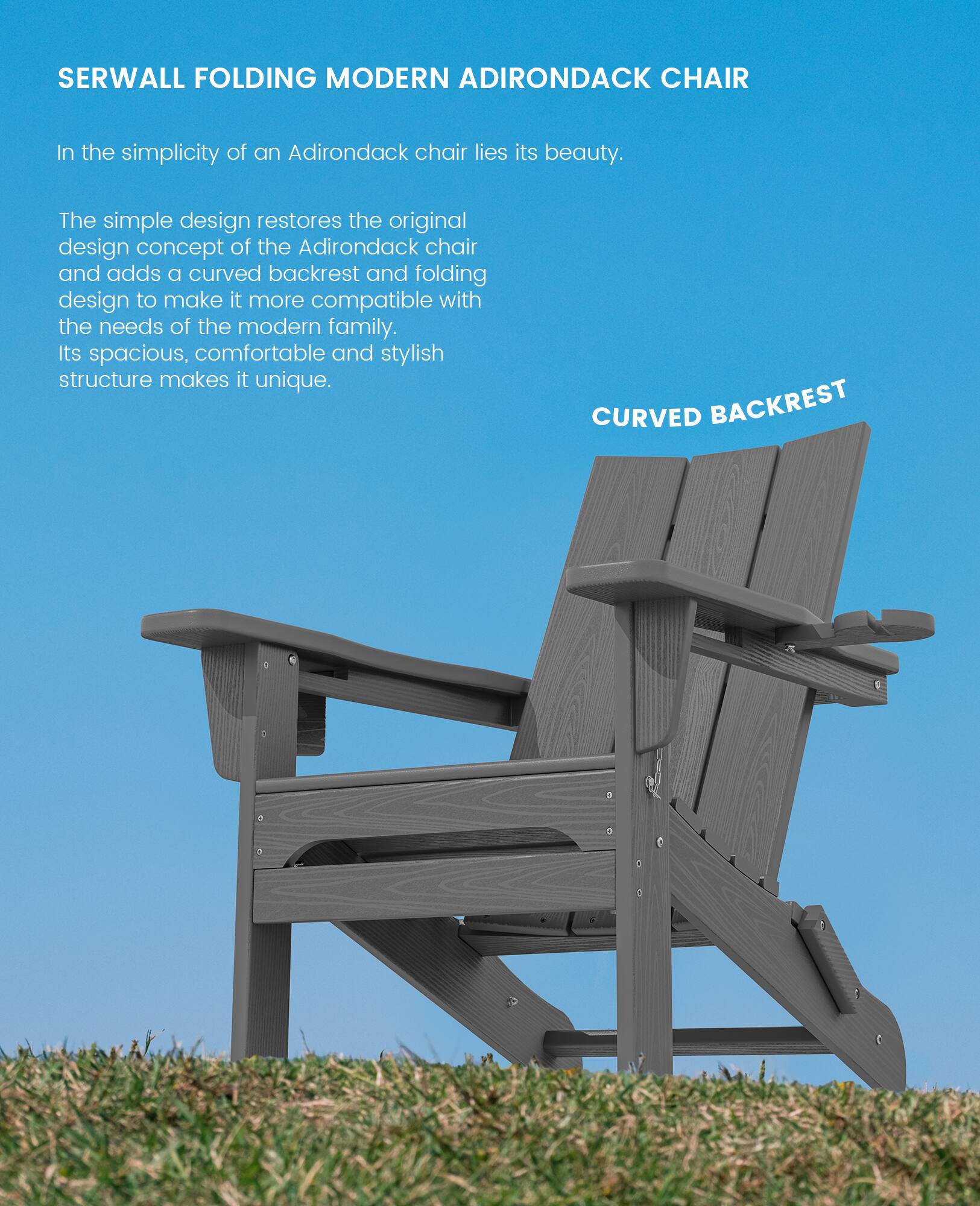 SERWALL FOLDING MODERN ADIRONDACK CHAIR

In the simplicity of an Adirondack chair lies its beauty.

The simple design restores the original design concept of the Adirondack chair and adds a curved backrest and folding design to make it more compatible with the needs of the modern family. Its spacious, comfortable and stylish structure makes it unique.

CURVED BACKREST