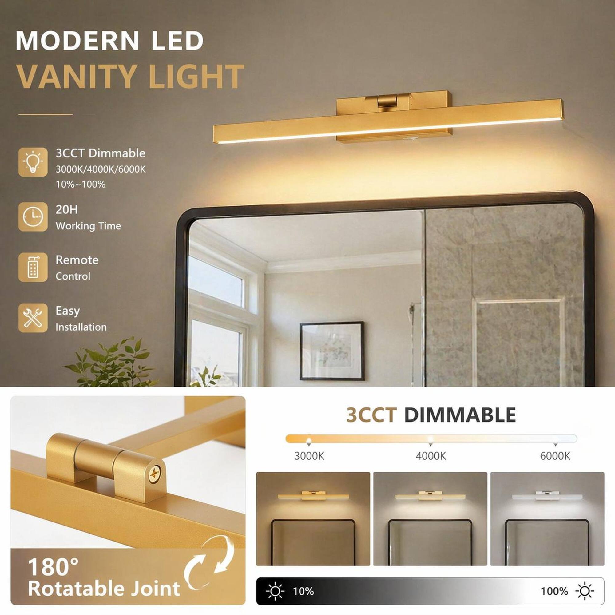 MODERN LED VANITY LIGHT

- 3CCT Dimmable 3000K/4000K/6000K 10%~100%
- 20H Working Time
- Remote Control
- Easy Installation
- 3CCT DIMMABLE
- 3000K
- 4000K
- 6000K
- 180° Rotatable Joint
- 10%
- 100%