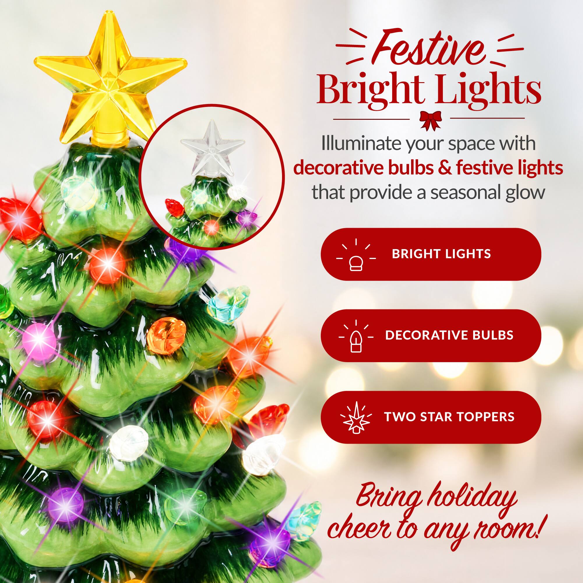 Festive Bright Lights  
Illuminate your space with decorative bulbs & festive lights that provide a seasonal glow

BRIGHT LIGHTS  
DECORATIVE BULBS  
TWO STAR TOPPERS  

Bring holiday cheer to any room!
