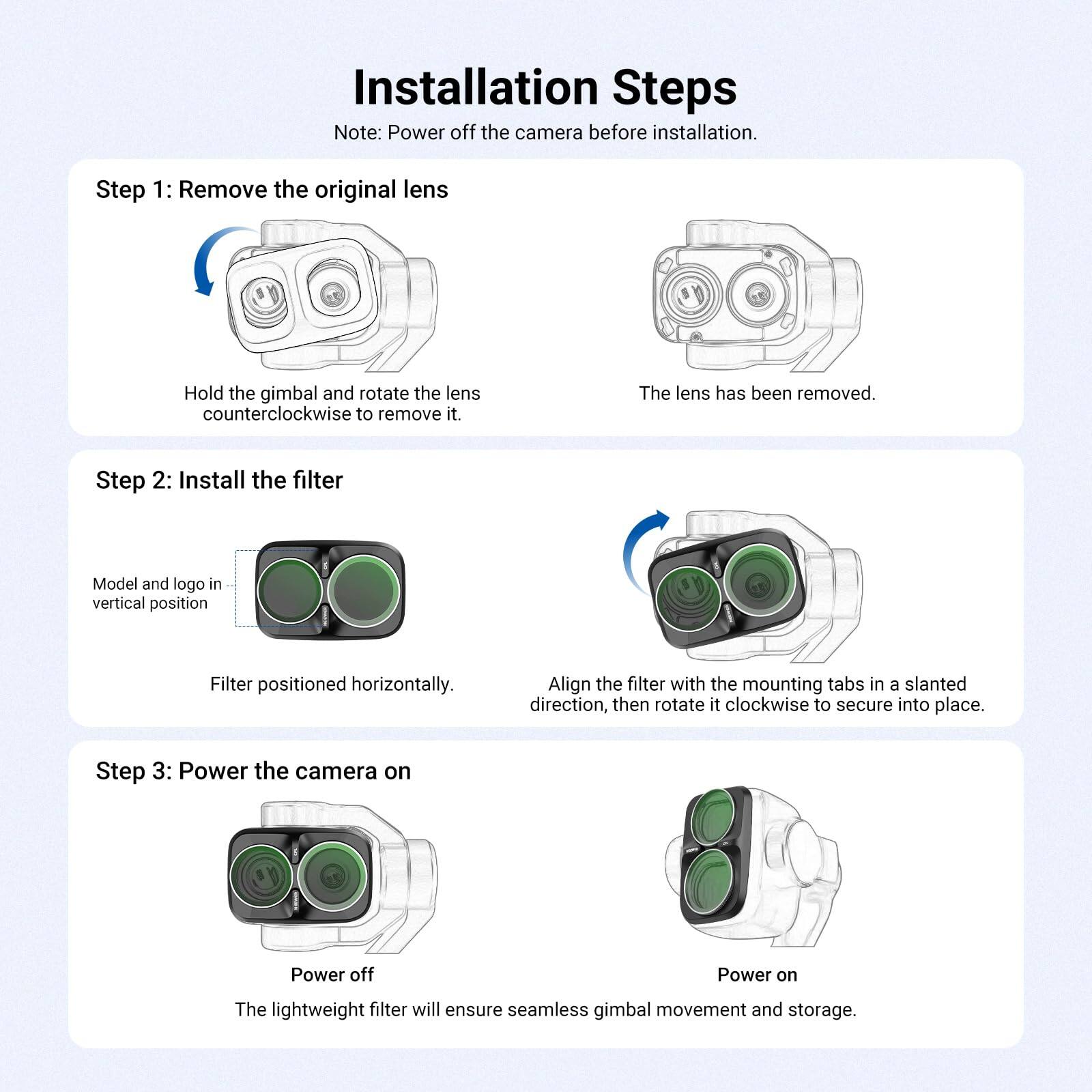 Installation Steps  
Note: Power off the camera before installation.

Step 1: Remove the original lens  
Hold the gimbal and rotate the lens counterclockwise to remove it.  
The lens has been removed.

Step 2: Install the filter  
Model and logo in vertical position  
Filter positioned horizontally.  
Align the filter with the mounting tabs in a slanted direction, then rotate it clockwise to secure into place.

Step 3: Power the camera on  
Power off  
Power on  
The lightweight filter will ensure seamless gimbal movement and storage.