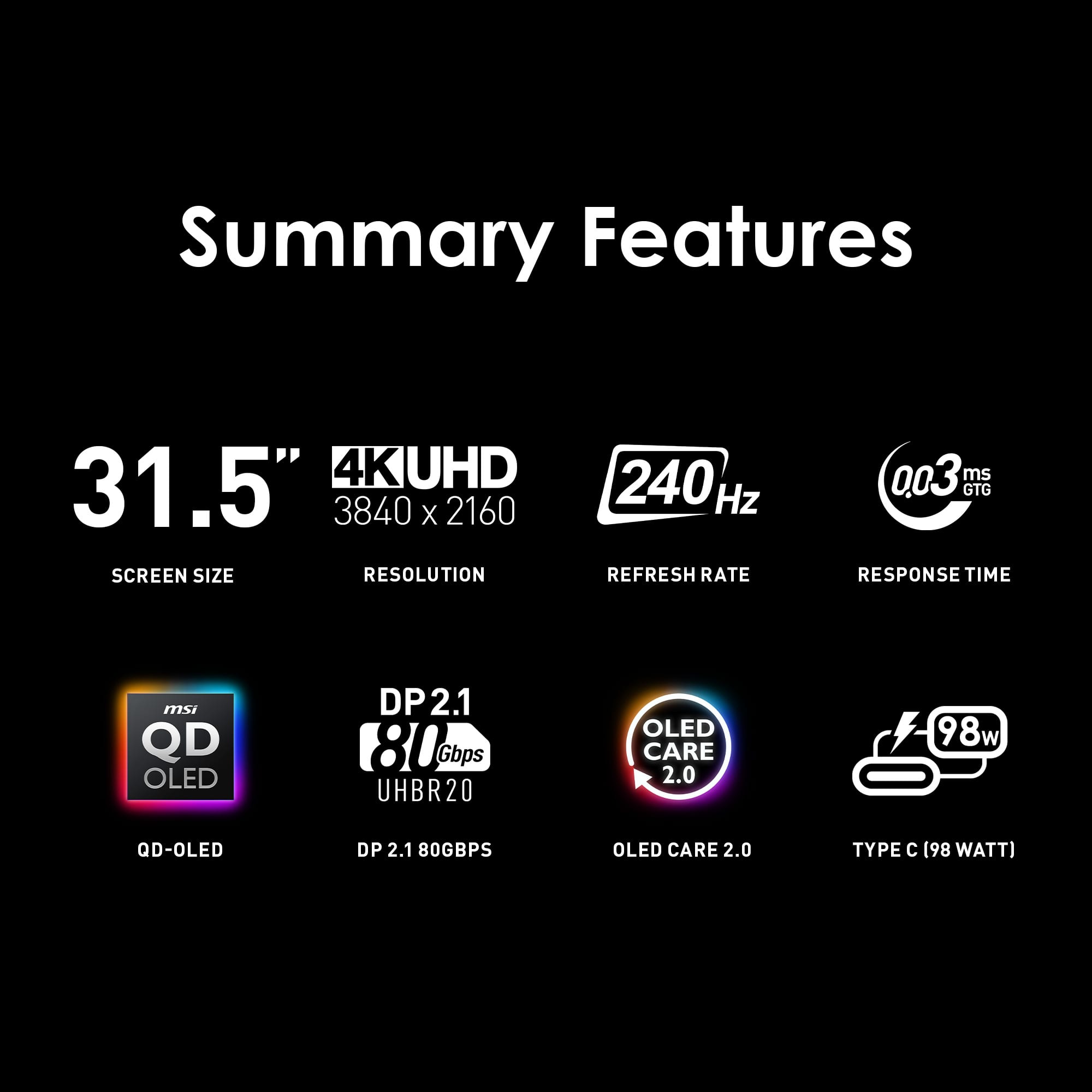 Summary Features:
* 31.5" 4K UHD screen size with 3840 x 2160 resolution
* 240 Hz refresh rate
* 0.03 ms GTG response time
* MSI QD OLED technology
* DP2.1 80 Gbps UHBR20 OLED
* OLED Care 2.0
* Type C (98 watt)