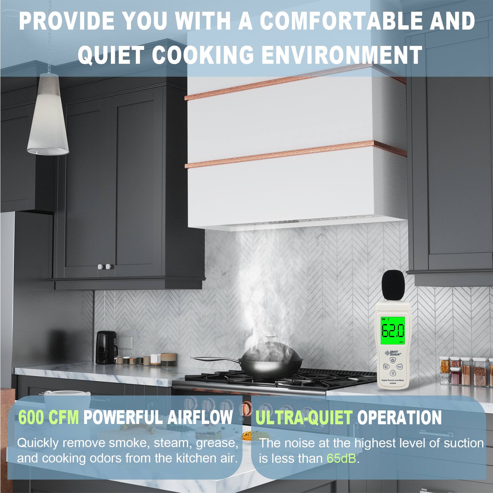PROVIDE YOU WITH A COMFORTABLE AND QUIET COOKING ENVIRONMENT

600 CFM POWERFUL AIRFLOW
Quickly remove smoke, steam, grease, and cooking odors from the kitchen air.

ULTRA-QUIET OPERATION
The noise at the highest level of suction is less than 65dB.