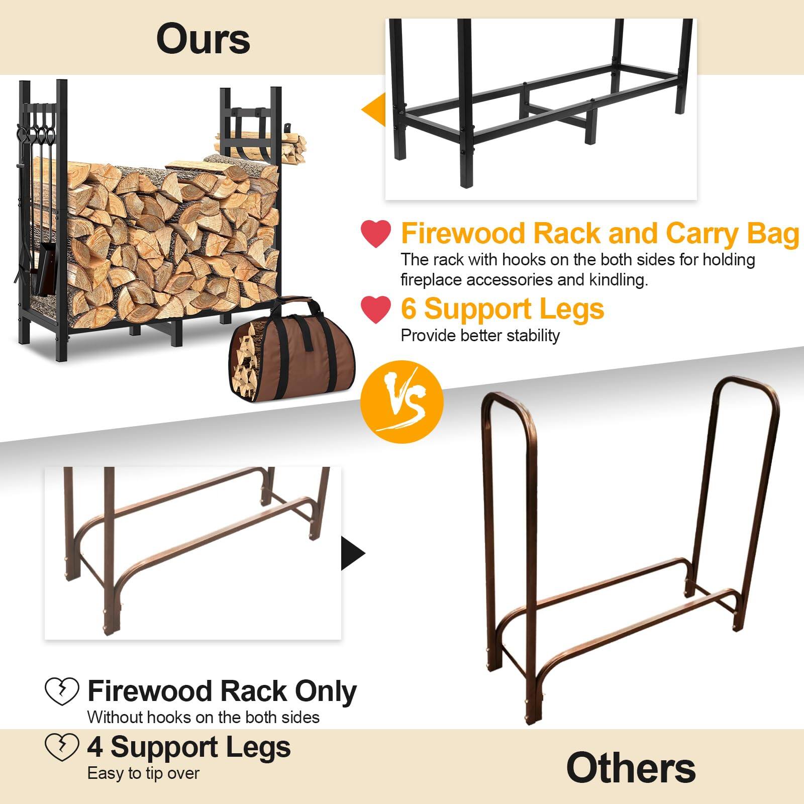 **Ours**

- **Firewood Rack and Carry Bag**
  - The rack with hooks on the both sides for holding fireplace accessories and kindling.
  - **6 Support Legs**
    - Provide better stability

**VS**

**Others**

- **Firewood Rack Only**
  - Without hooks on the both sides
  - **4 Support Legs**
    - Easy to tip over