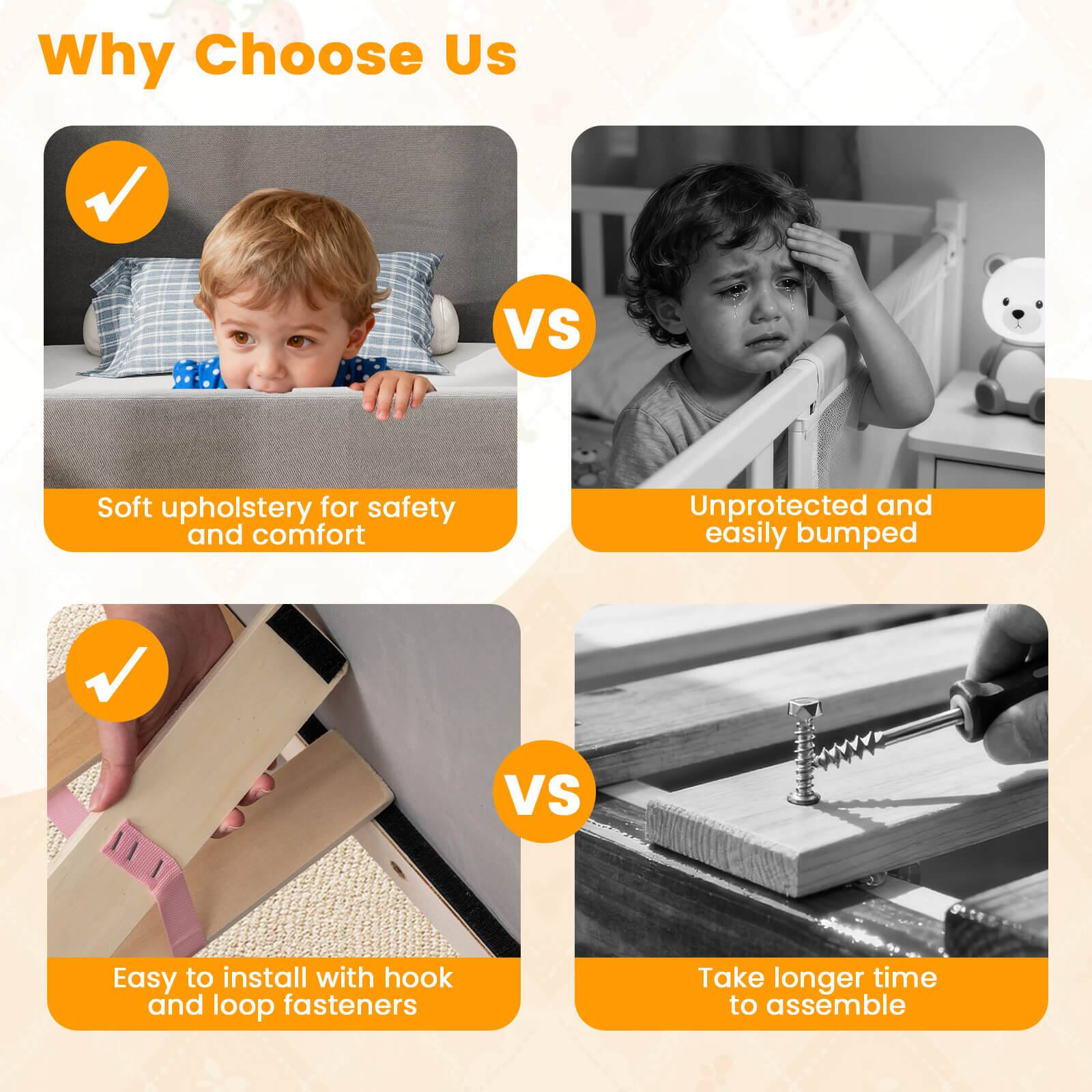 Why Choose Us

- Soft upholstery for safety and comfort
- Easy to install with hook and loop fasteners

VS

- Unprotected and easily bumped
- Take longer time to assemble
