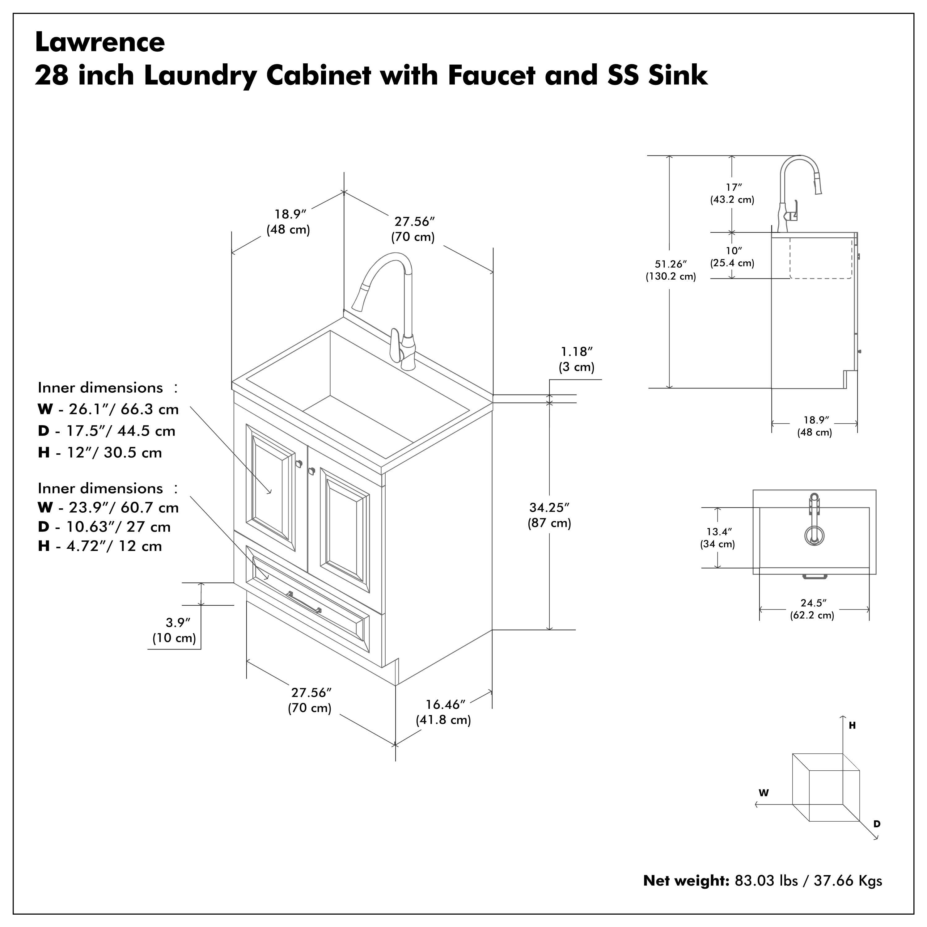 Lawrence  
28 inch Laundry Cabinet with Faucet and SS Sink  

Inner dimensions:  
W - 26.1" / 66.3 cm  
D - 17.5" / 44.5 cm  
H - 12" / 30.5 cm  

Inner dimensions:  
W - 23.9" / 60.7 cm  
D - 10.63" / 27 cm  
H - 4.72" / 12 cm  

Net weight: 83.03 lbs / 37.66 Kgs  

Dimensions:  
- 18.9" (48 cm)  
- 27.56" (70 cm)  
- 51.26" (130.2 cm)  
- 17" (43.2 cm)  
- 10" (25.4 cm)  
- 1.18" (3 cm)  
- 34.25" (87 cm)  
- 13.4" (34 cm)  
- 3.9" (10 cm)  
- 24.5" (62.2 cm)  
- 16.46" (41.8 cm)