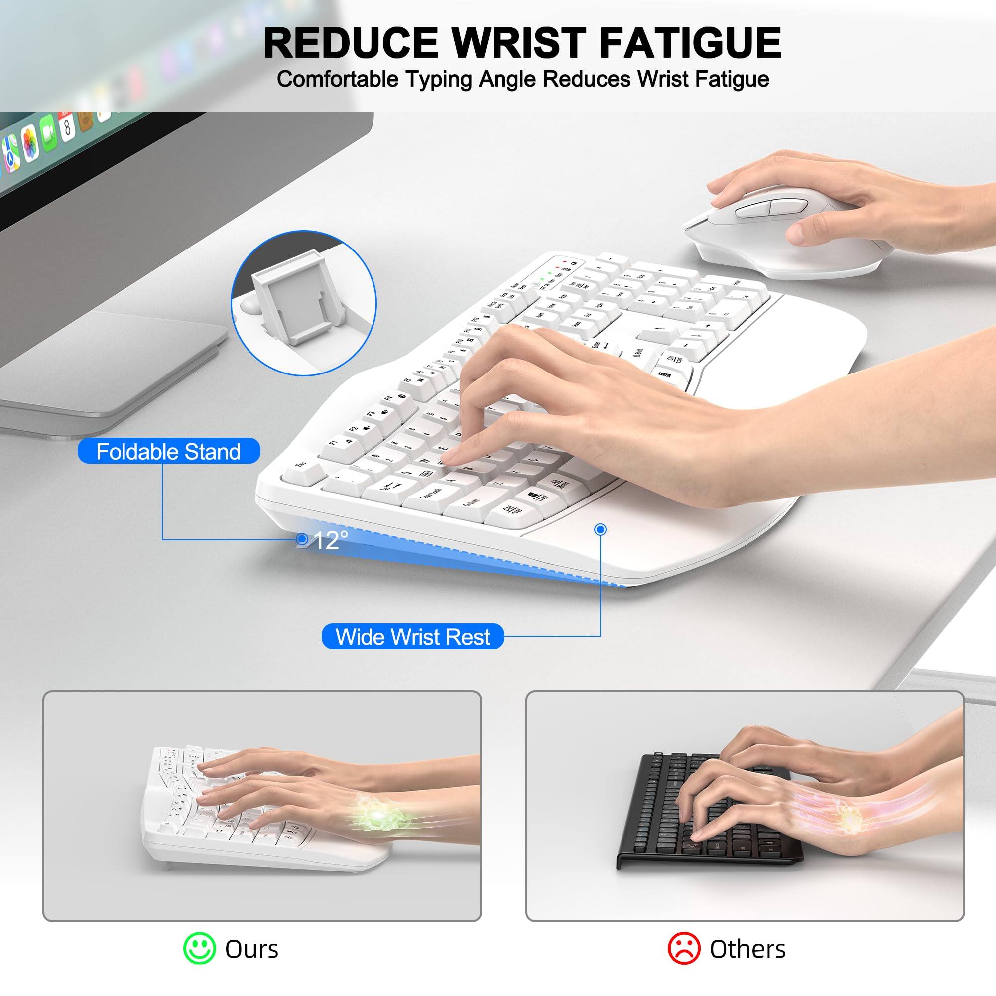 REDUCE WRIST FATIGUE  
Comfortable Typing Angle Reduces Wrist Fatigue  

Foldable Stand  
12°  

Wide Wrist Rest  

Ours  
Others