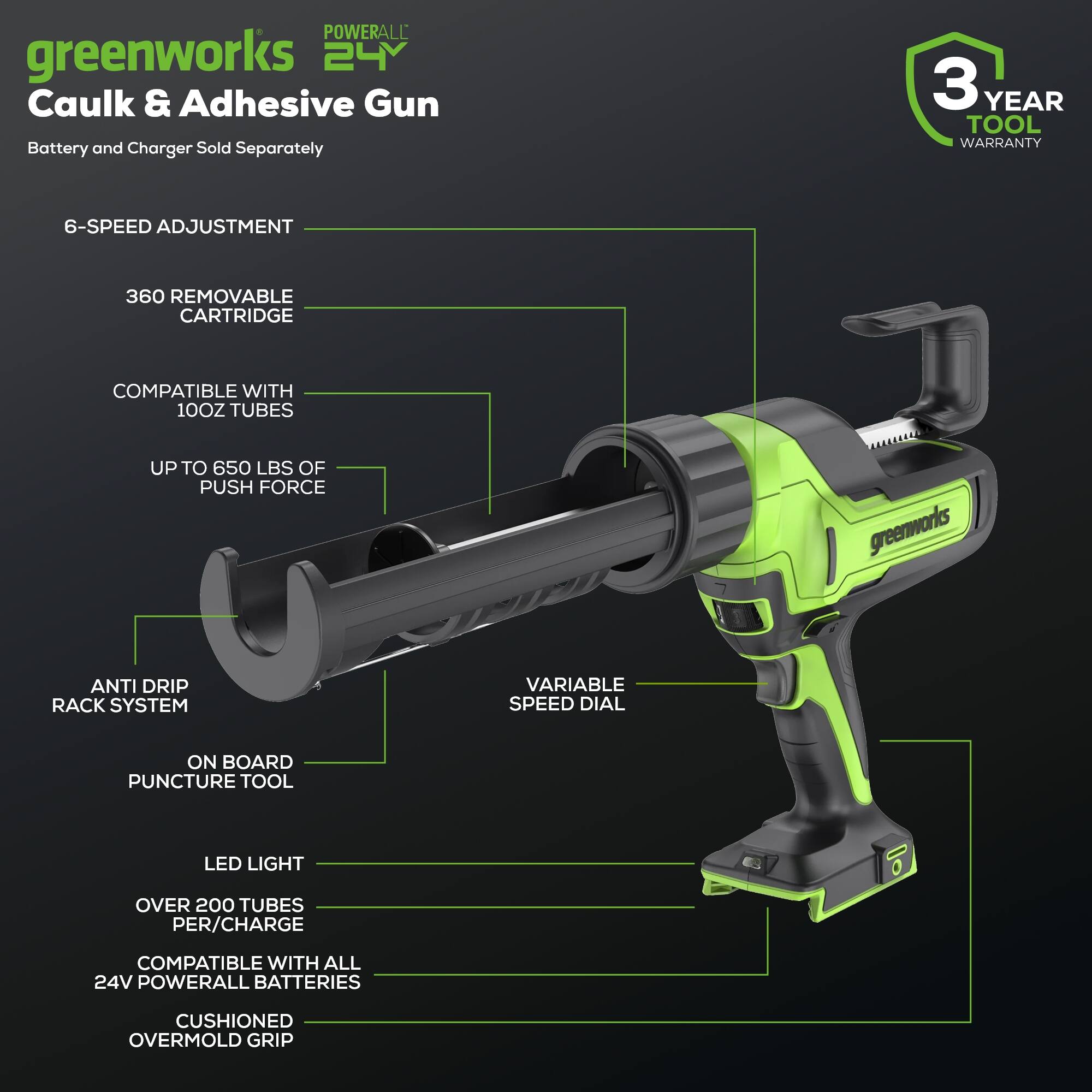 POWERALL greenworks 24V Caulk & Adhesive Gun  
Battery and Charger Sold Separately  
3 YEAR TOOL WARRANTY  
6-SPEED ADJUSTMENT  
360 REMOVABLE CARTRIDGE  
COMPATIBLE WITH 100Z TUBES  
UP TO 650 LBS OF PUSH FORCE  
ANTI DRIP RACK SYSTEM  
ON BOARD PUNCTURE TOOL  
LED LIGHT  
OVER 200 TUBES PER/CHARGE  
COMPATIBLE WITH ALL 24V POWERALL BATTERIES  
CUSHIONED OVERMOLD GRIP