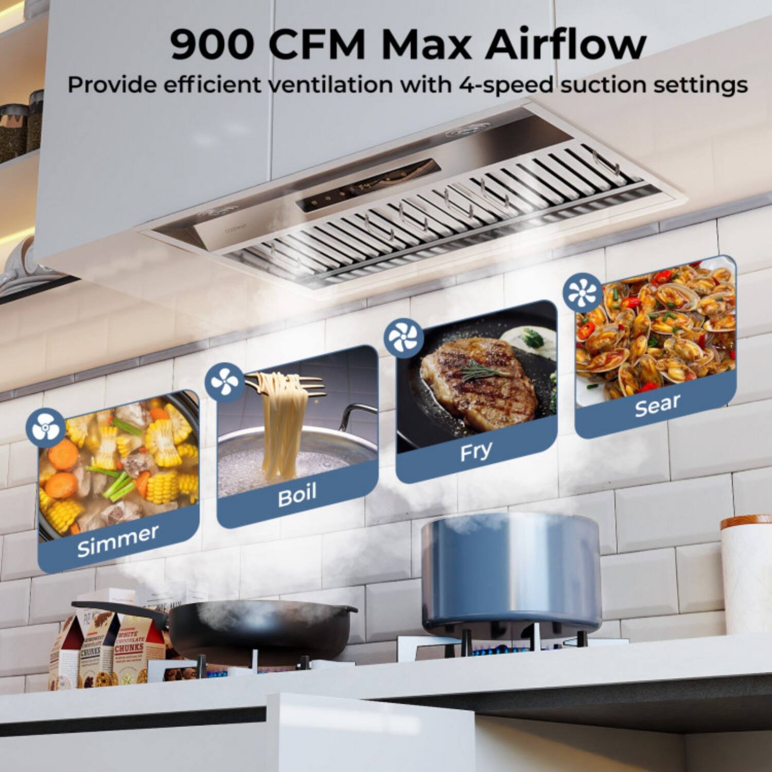 900 CFM Max Airflow  
Provide efficient ventilation with 4-speed suction settings  

Simmer  
Boil  
Fry  
Sear