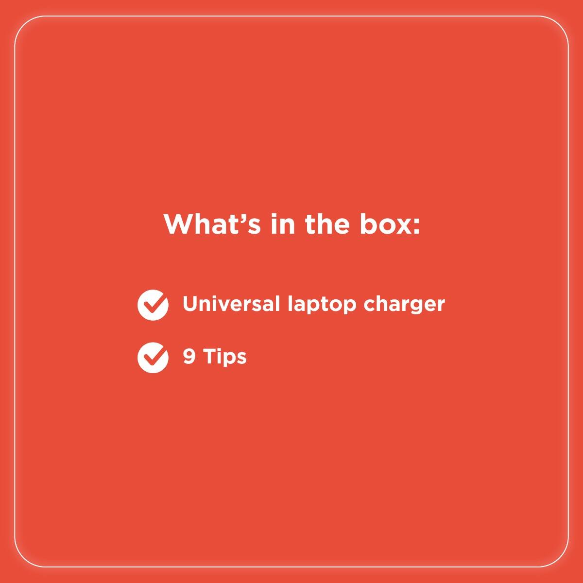 What's in the box:

- Universal laptop charger
- 9 Tips
