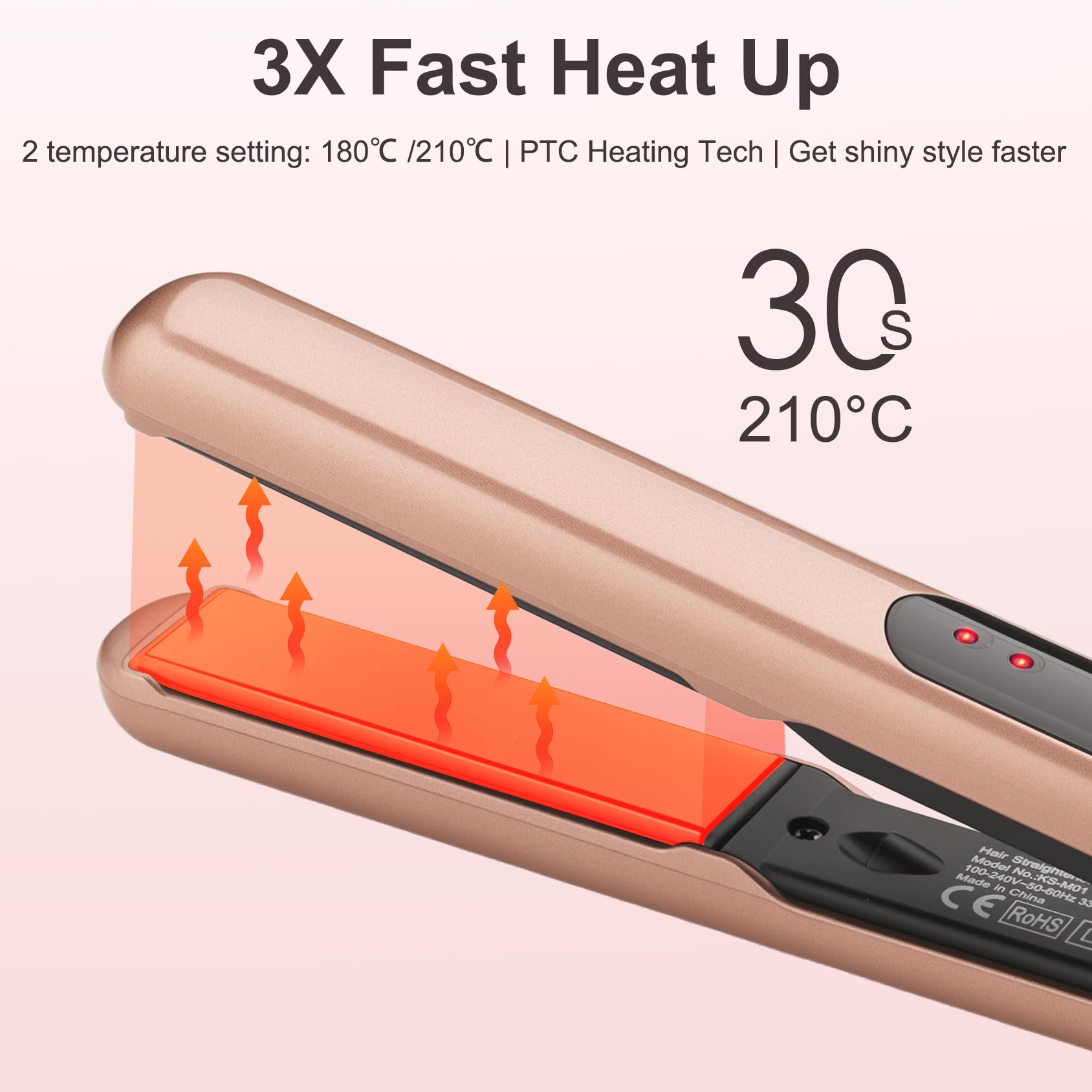 3X Fast Heat Up

2 temperature setting: 180°C / 210°C | PTC Heating Tech | Get shiny style faster

3Cs 210°C

Model No: 100-240V~50/60Hz 1000W

Made in China

ROHS

CE