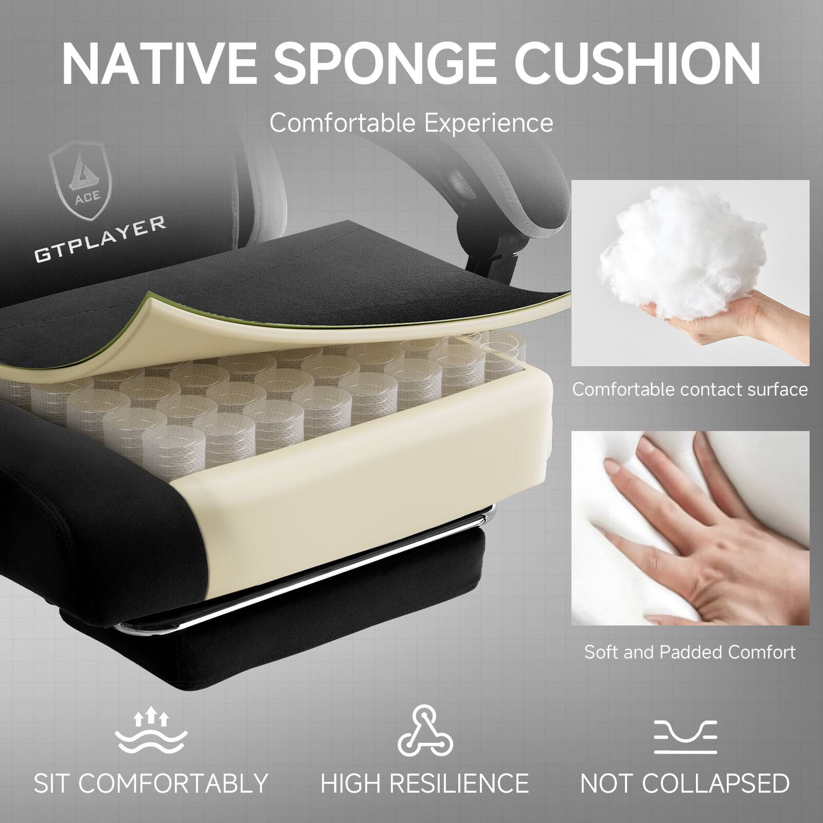 NATIVE SPONGE CUSHION  
Comfortable Experience  

ACE GTPLAYER  

Comfortable contact surface  
Soft and Padded Comfort  

SIT COMFORTABLY  
HIGH RESILIENCE  
NOT COLLAPSED