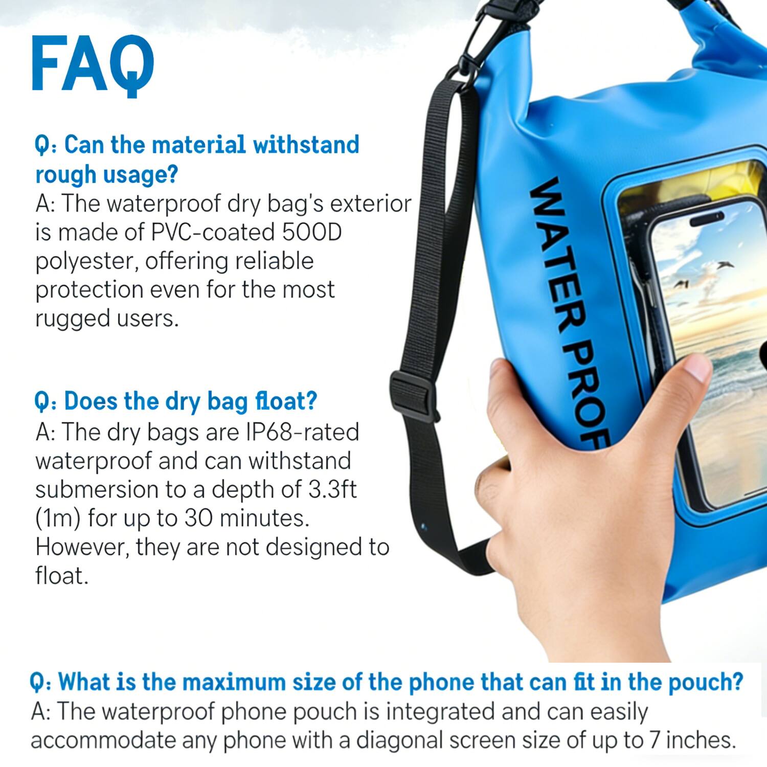 FAQ

Q: Can the material withstand rough usage?
A: The waterproof dry bag's exterior is made of PVC-coated 500D polyester, offering reliable protection even for the most rugged users.

Q: Does the dry bag float?
A: The dry bags are IP68-rated waterproof and can withstand submersion to a depth of 3.3ft (1m) for up to 30 minutes. However, they are not designed to float.

Q: What is the maximum size of the phone that can fit in the pouch?
A: The waterproof phone pouch is integrated and can easily accommodate any phone with a diagonal screen size of up to 7 inches.